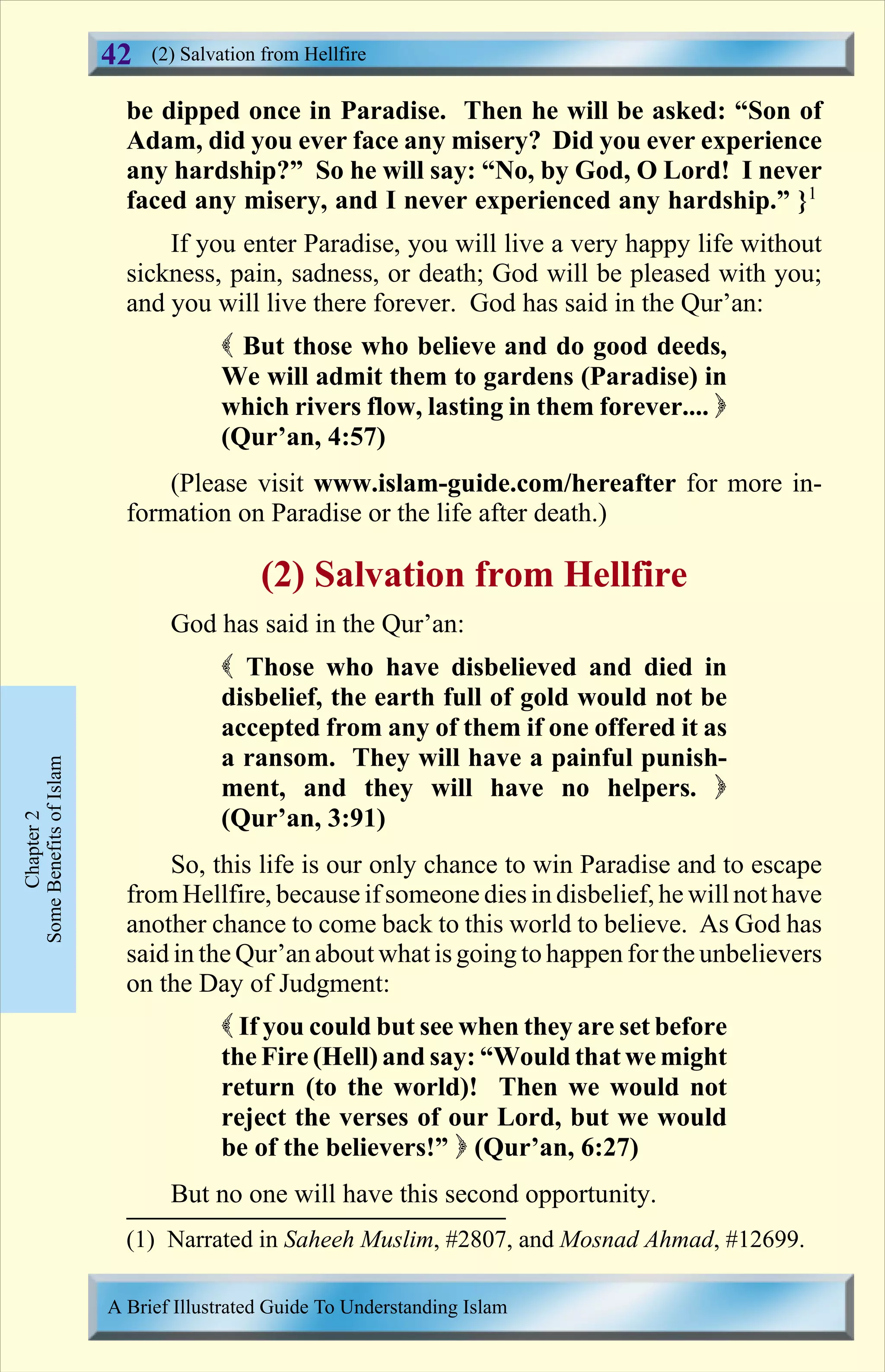 be dipped once in Paradise. Then he will be asked: “Son of
Adam, did you ever face any misery? Did you ever experience
any hardship?” So he will say: “No, by God, O Lord! I never
faced any misery, and I never experienced any hardship.” }1
If you enter Paradise, you will live a very happy life without
sickness, pain, sadness, or death; God will be pleased with you;
and you will live there forever. God has said in the Qur’an:
( But those who believe and do good deeds,
We will admit them to gardens (Paradise) in
which rivers flow, lasting in them forever.... )
(Qur’an, 4:57)
(Please visit www.islam-guide.com/hereafter for more in-
formation on Paradise or the life after death.)
(2) Salvation from Hellfire
God has said in the Qur’an:
( Those who have disbelieved and died in
disbelief, the earth full of gold would not be
accepted from any of them if one offered it as
a ransom. They will have a painful punish-
ment, and they will have no helpers. )
(Qur’an, 3:91)
So, this life is our only chance to win Paradise and to escape
from Hellfire, because if someone dies in disbelief, he willnot have
another chance to come back to this world to believe. As God has
said in the Qur’an about what isgoing to happen for the unbelievers
on the Day of Judgment:
( If you could but see when they are set before
the Fire (Hell) and say: “Would that we might
return (to the world)! Then we would not
reject the verses of our Lord, but we would
be of the believers!” ) (Qur’an, 6:27)
But no one will have this second opportunity.
Chapter2
SomeBenefitsofIslam (2) Salvation from Hellfire
A Brief Illustrated Guide To Understanding Islam
42
(1) Narrated in Saheeh Muslim, #2807, and Mosnad Ahmad, #12699.
Contents
 