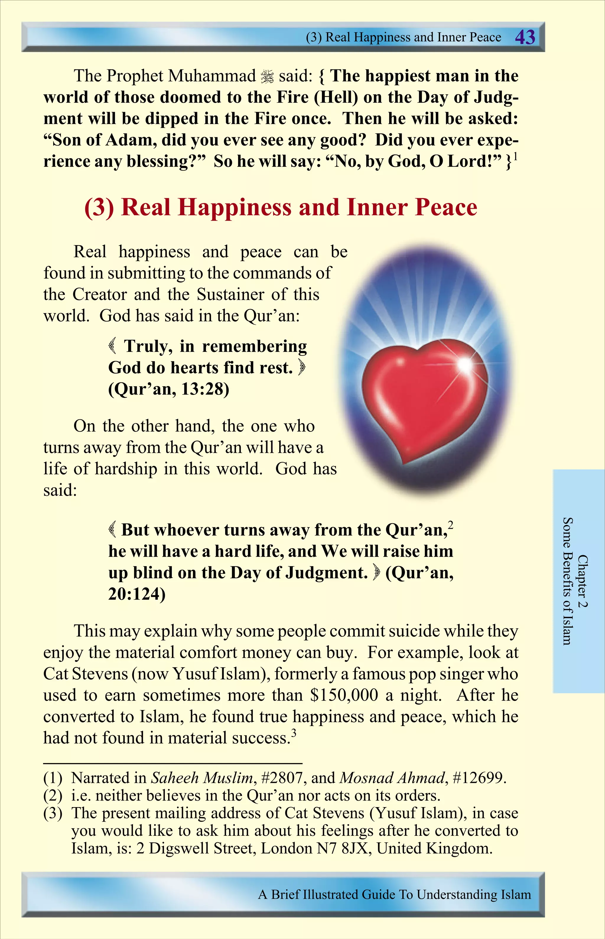 The Prophet Muhammad r said: { The happiest man in the
world of those doomed to the Fire (Hell) on the Day of Judg-
ment will be dipped in the Fire once. Then he will be asked:
“Son of Adam, did you ever see any good? Did you ever expe-
rience any blessing?” So he will say: “No, by God, O Lord!” }1
(3) Real Happiness and Inner Peace
Real happiness and peace can be
found in submitting to the commands of
the Creator and the Sustainer of this
world. God has said in the Qur’an:
( Truly, in remembering
God do hearts find rest. )
(Qur’an, 13:28)
On the other hand, the one who
turns away from the Qur’an will have a
life of hardship in this world. God has
said:
( But whoever turns away from the Qur’an,2
he will have a hard life, and We will raise him
up blind on the Day of Judgment. ) (Qur’an,
20:124)
This may explain why some people commit suicide while they
enjoy the material comfort money can buy. For example, look at
Cat Stevens (now Yusuf Islam), formerly a famous pop singer who
used to earn sometimes more than $150,000 a night. After he
converted to Islam, he found true happiness and peace, which he
had not found in material success.3
Chapter2
SomeBenefitsofIslam
(3) Real Happiness and Inner Peace
A Brief Illustrated Guide To Understanding Islam
43
(1) Narrated in Saheeh Muslim, #2807, and Mosnad Ahmad, #12699.
(2) i.e. neither believes in the Qur’an nor acts on its orders.
(3) The present mailing address of Cat Stevens (Yusuf Islam), in case
you would like to ask him about his feelings after he converted to
Islam, is: 2 Digswell Street, London N7 8JX, United Kingdom.
Contents
 