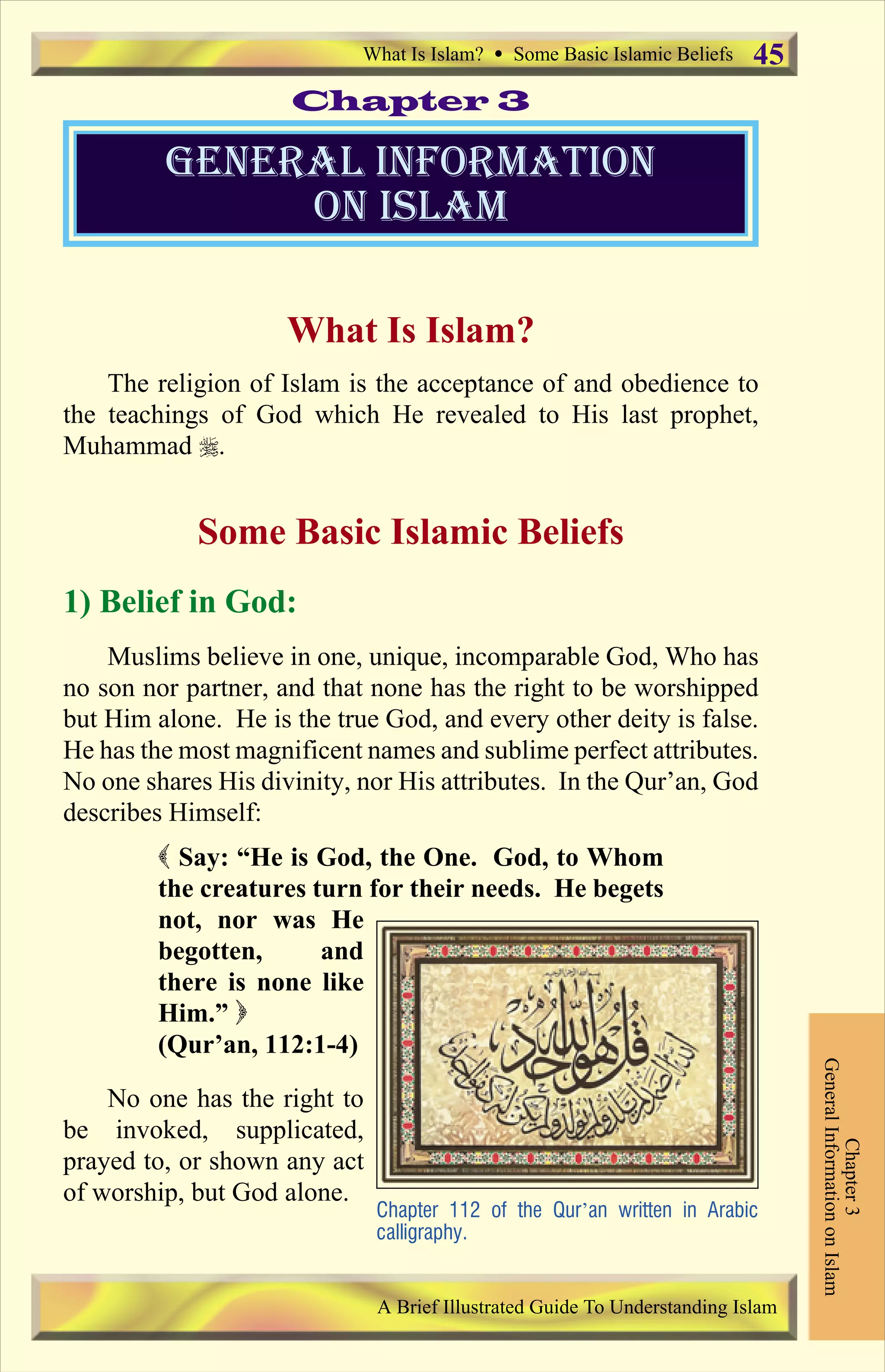 What Is Islam?
The religion of Islam is the acceptance of and obedience to
the teachings of God which He revealed to His last prophet,
Muhammad r.
Some Basic Islamic Beliefs
1) Belief in God:
Muslims believe in one, unique, incomparable God, Who has
no son nor partner, and that none has the right to be worshipped
but Him alone. He is the true God, and every other deity is false.
He has the most magnificent names and sublime perfect attributes.
No one shares His divinity, nor His attributes. In the Qur’an, God
describes Himself:
( Say: “He is God, the One. God, to Whom
the creatures turn for their needs. He begets
not, nor was He
begotten, and
there is none like
Him.” )
(Qur’an, 112:1-4)
No one has the right to
be invoked, supplicated,
prayed to, or shown any act
of worship, but God alone.
general information
on islam
Chapter 3
Chapter3
GeneralInformationonIslam
Chapter 112 of the Qur’an written in Arabic
calligraphy.
What Is Islam? Ÿ Some Basic Islamic Beliefs
A Brief Illustrated Guide To Understanding Islam
45
Contents
 