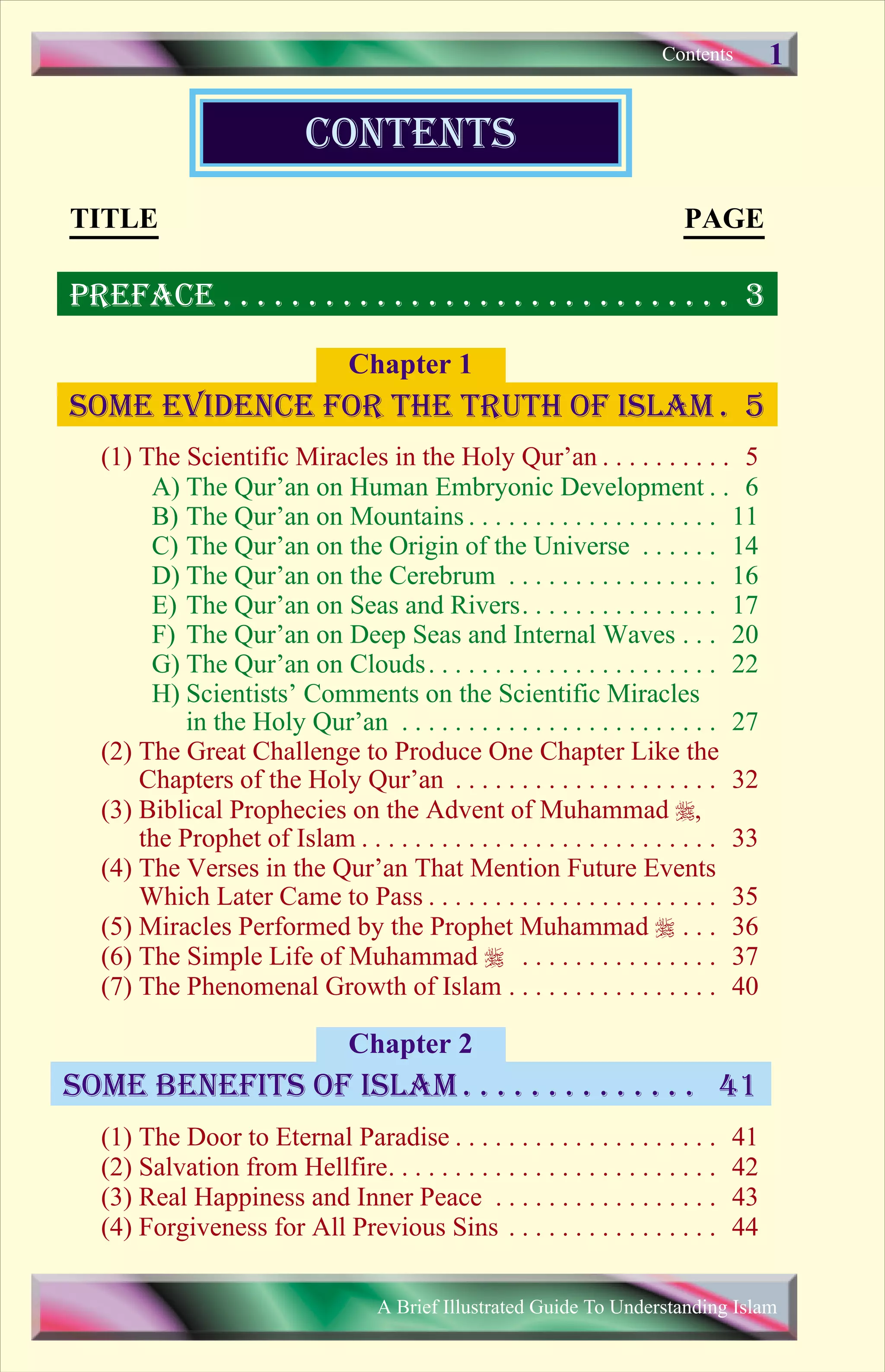 (1) The Scientific Miracles in the Holy Qur’an . . . . . . . . . . 5
A) The Qur’an on Human Embryonic Development . . 6
B) The Qur’an on Mountains . . . . . . . . . . . . . . . . . . . 11
C) The Qur’an on the Origin of the Universe . . . . . . 14
D) The Qur’an on the Cerebrum . . . . . . . . . . . . . . . . 16
E) The Qur’an on Seas and Rivers. . . . . . . . . . . . . . . 17
F) The Qur’an on Deep Seas and Internal Waves . . . 20
G) The Qur’an on Clouds. . . . . . . . . . . . . . . . . . . . . . 22
H) Scientists’ Comments on the Scientific Miracles
in the Holy Qur’an . . . . . . . . . . . . . . . . . . . . . . . . 27
(2) The Great Challenge to Produce One Chapter Like the
Chapters of the Holy Qur’an . . . . . . . . . . . . . . . . . . . . 32
(3) Biblical Prophecies on the Advent of Muhammad r,
the Prophet of Islam . . . . . . . . . . . . . . . . . . . . . . . . . . . 33
(4) The Verses in the Qur’an That Mention Future Events
Which Later Came to Pass . . . . . . . . . . . . . . . . . . . . . . 35
(5) Miracles Performed by the Prophet Muhammad r . . . 36
(6) The Simple Life of Muhammad r . . . . . . . . . . . . . . . 37
(7) The Phenomenal Growth of Islam . . . . . . . . . . . . . . . . 40
(1) The Door to Eternal Paradise . . . . . . . . . . . . . . . . . . . . 41
(2) Salvation from Hellfire. . . . . . . . . . . . . . . . . . . . . . . . . 42
(3) Real Happiness and Inner Peace . . . . . . . . . . . . . . . . . 43
(4) Forgiveness for All Previous Sins . . . . . . . . . . . . . . . . 44
Chapter 1
Chapter 2
contents
Contents
some benefits of islam . . . . . . . . . . . . . . 41
Some evidence for the truth of islam . 5
TITLE PAGE
PREFACE . . . . . . . . . . . . . . . . . . . . . . . . . . . . . . 3
A Brief Illustrated Guide To Understanding Islam
1
Save Print
 