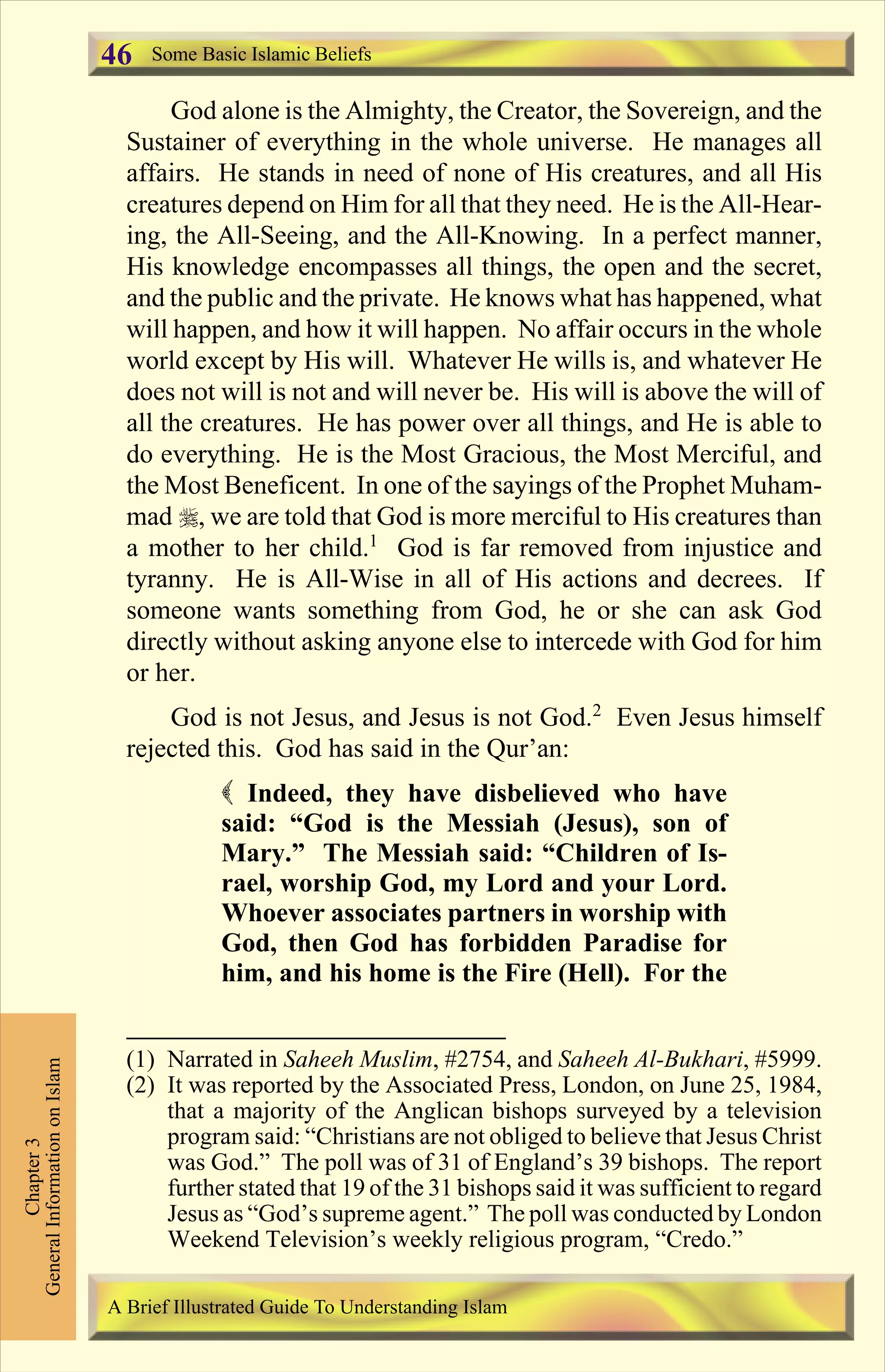 God alone is the Almighty, the Creator, the Sovereign, and the
Sustainer of everything in the whole universe. He manages all
affairs. He stands in need of none of His creatures, and all His
creatures depend on Him for all that they need. He is the All-Hear-
ing, the All-Seeing, and the All-Knowing. In a perfect manner,
His knowledge encompasses all things, the open and the secret,
and the public and the private. He knows what has happened, what
will happen, and how it will happen. No affair occurs in the whole
world except by His will. Whatever He wills is, and whatever He
does not will is not and will never be. His will is above the will of
all the creatures. He has power over all things, and He is able to
do everything. He is the Most Gracious, the Most Merciful, and
the Most Beneficent. In one of the sayings of the Prophet Muham-
mad r, we are told that God is more merciful to His creatures than
a mother to her child.1
God is far removed from injustice and
tyranny. He is All-Wise in all of His actions and decrees. If
someone wants something from God, he or she can ask God
directly without asking anyone else to intercede with God for him
or her.
God is not Jesus, and Jesus is not God.2
Even Jesus himself
rejected this. God has said in the Qur’an:
( Indeed, they have disbelieved who have
said: “God is the Messiah (Jesus), son of
Mary.” The Messiah said: “Children of Is-
rael, worship God, my Lord and your Lord.
Whoever associates partners in worship with
God, then God has forbidden Paradise for
him, and his home is the Fire (Hell). For the
Chapter3
GeneralInformationonIslam Some Basic Islamic Beliefs
A Brief Illustrated Guide To Understanding Islam
46
(1) Narrated in Saheeh Muslim, #2754, and Saheeh Al-Bukhari, #5999.
(2) It was reported by the Associated Press, London, on June 25, 1984,
that a majority of the Anglican bishops surveyed by a television
program said: “Christians are not obliged to believe that Jesus Christ
was God.” The poll was of 31 of England’s 39 bishops. The report
further stated that 19 of the 31 bishops said it was sufficient to regard
Jesus as “God’s supreme agent.” The poll was conducted by London
Weekend Television’s weekly religious program, “Credo.”
Contents
 