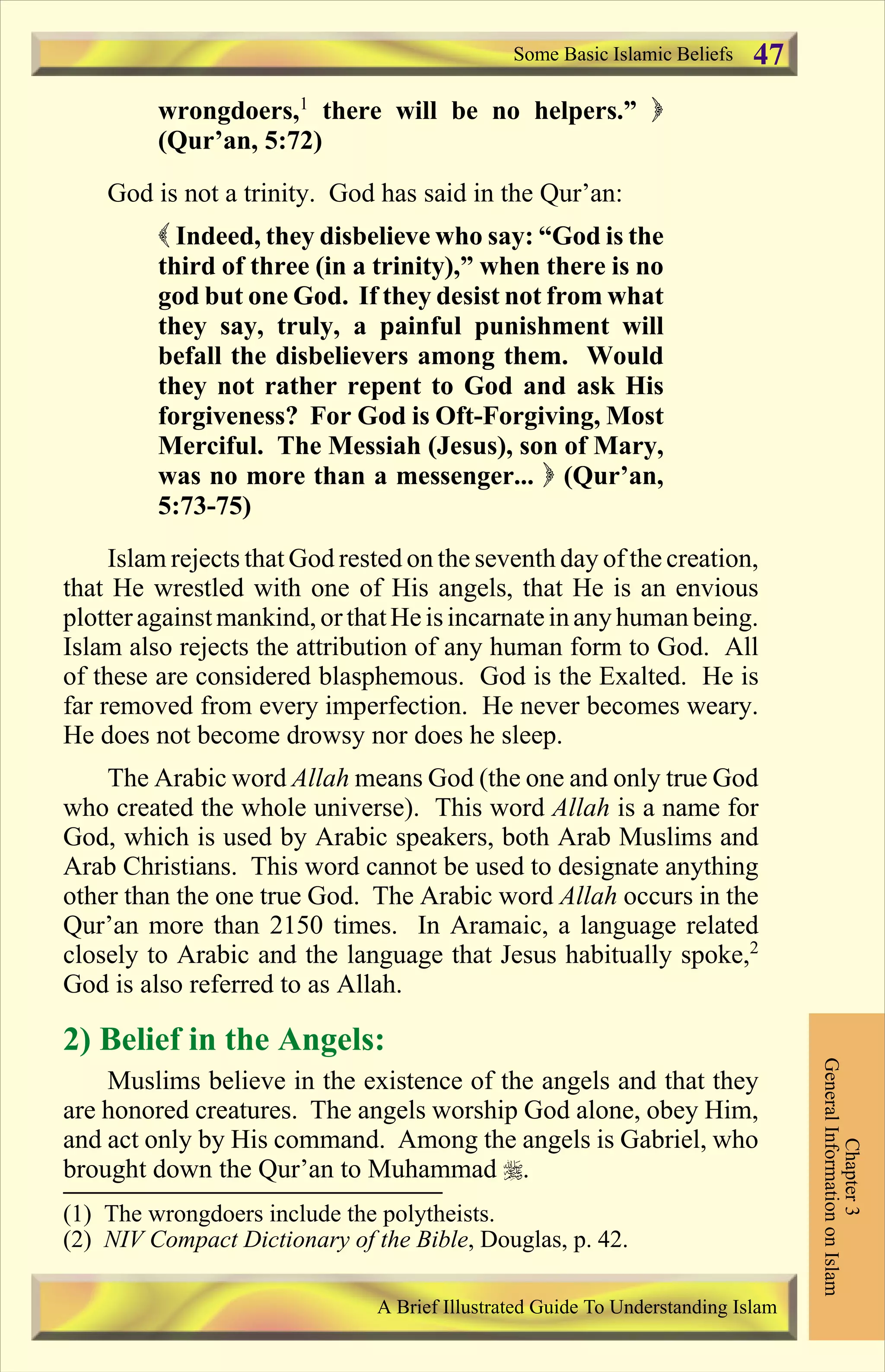 wrongdoers,1
there will be no helpers.” )
(Qur’an, 5:72)
God is not a trinity. God has said in the Qur’an:
( Indeed, they disbelieve who say: “God is the
third of three (in a trinity),” when there is no
god but one God. If they desist not from what
they say, truly, a painful punishment will
befall the disbelievers among them. Would
they not rather repent to God and ask His
forgiveness? For God is Oft-Forgiving, Most
Merciful. The Messiah (Jesus), son of Mary,
was no more than a messenger... ) (Qur’an,
5:73-75)
Islam rejects that God rested on the seventh day of the creation,
that He wrestled with one of His angels, that He is an envious
plotteragainstmankind, orthatHe isincarnateinany human being.
Islam also rejects the attribution of any human form to God. All
of these are considered blasphemous. God is the Exalted. He is
far removed from every imperfection. He never becomes weary.
He does not become drowsy nor does he sleep.
The Arabic word Allah means God (the one and only true God
who created the whole universe). This word Allah is a name for
God, which is used by Arabic speakers, both Arab Muslims and
Arab Christians. This word cannot be used to designate anything
other than the one true God. The Arabic word Allah occurs in the
Qur’an more than 2150 times. In Aramaic, a language related
closely to Arabic and the language that Jesus habitually spoke,2
God is also referred to as Allah.
2) Belief in the Angels:
Muslims believe in the existence of the angels and that they
are honored creatures. The angels worship God alone, obey Him,
and act only by His command. Among the angels is Gabriel, who
brought down the Qur’an to Muhammad r.
Some Basic Islamic Beliefs
Chapter3
GeneralInformationonIslam
A Brief Illustrated Guide To Understanding Islam
47
(1) The wrongdoers include the polytheists.
(2) NIV Compact Dictionary of the Bible, Douglas, p. 42.
Contents
 