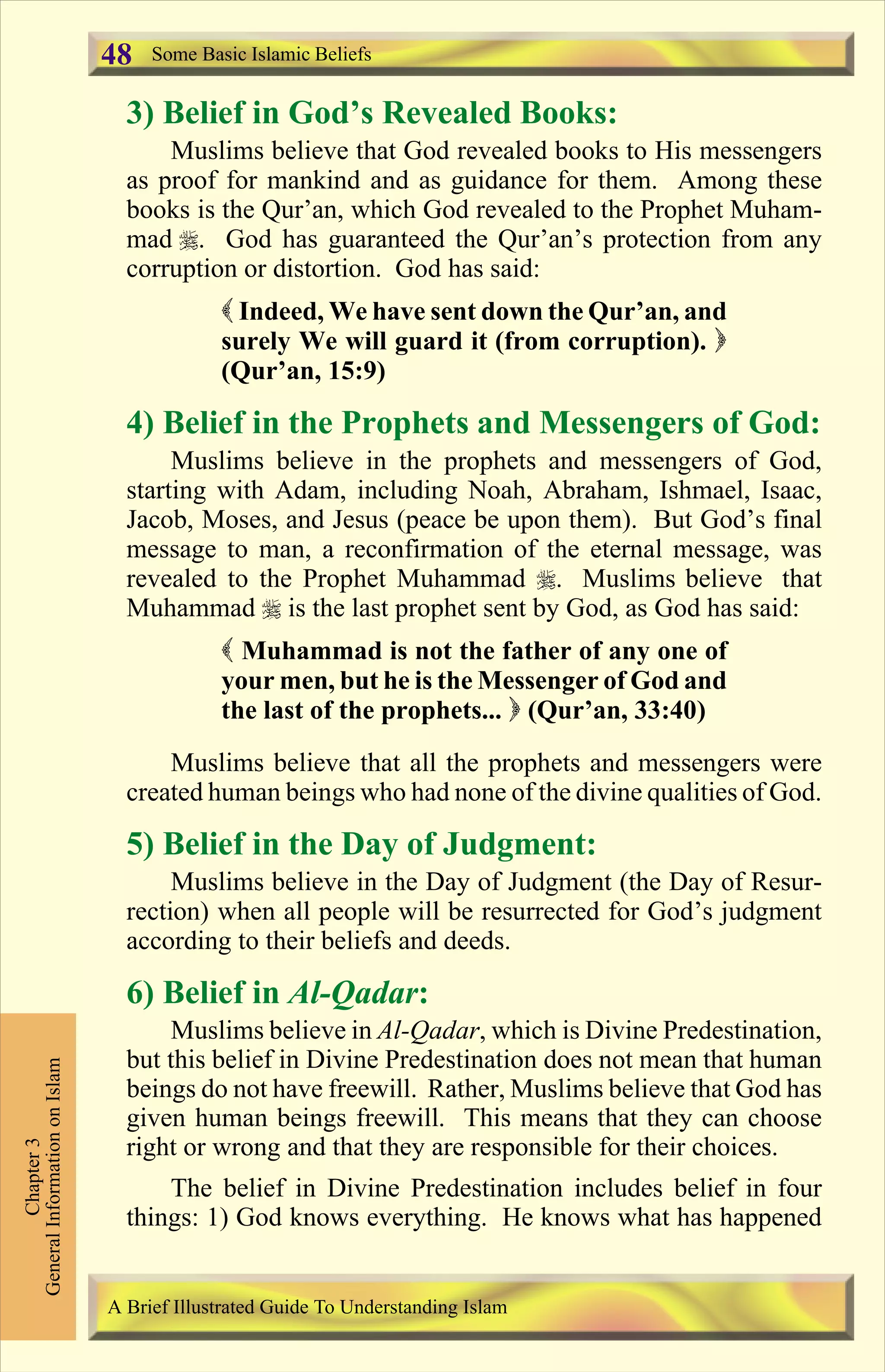 3) Belief in God’s Revealed Books:
Muslims believe that God revealed books to His messengers
as proof for mankind and as guidance for them. Among these
books is the Qur’an, which God revealed to the Prophet Muham-
mad r. God has guaranteed the Qur’an’s protection from any
corruption or distortion. God has said:
( Indeed, We have sent down the Qur’an, and
surely We will guard it (from corruption). )
(Qur’an, 15:9)
4) Belief in the Prophets and Messengers of God:
Muslims believe in the prophets and messengers of God,
starting with Adam, including Noah, Abraham, Ishmael, Isaac,
Jacob, Moses, and Jesus (peace be upon them). But God’s final
message to man, a reconfirmation of the eternal message, was
revealed to the Prophet Muhammad r. Muslims believe that
Muhammad r is the last prophet sent by God, as God has said:
( Muhammad is not the father of any one of
your men, but he is the Messenger of God and
the last of the prophets... ) (Qur’an, 33:40)
Muslims believe that all the prophets and messengers were
created human beings who had none of the divine qualities of God.
5) Belief in the Day of Judgment:
Muslims believe in the Day of Judgment (the Day of Resur-
rection) when all people will be resurrected for God’s judgment
according to their beliefs and deeds.
6) Belief in Al-Qadar:
Muslims believe in Al-Qadar, which is Divine Predestination,
but this belief in Divine Predestination does not mean that human
beings do not have freewill. Rather, Muslims believe that God has
given human beings freewill. This means that they can choose
right or wrong and that they are responsible for their choices.
The belief in Divine Predestination includes belief in four
things: 1) God knows everything. He knows what has happened
Some Basic Islamic Beliefs
Chapter3
GeneralInformationonIslam
A Brief Illustrated Guide To Understanding Islam
48
Contents
 