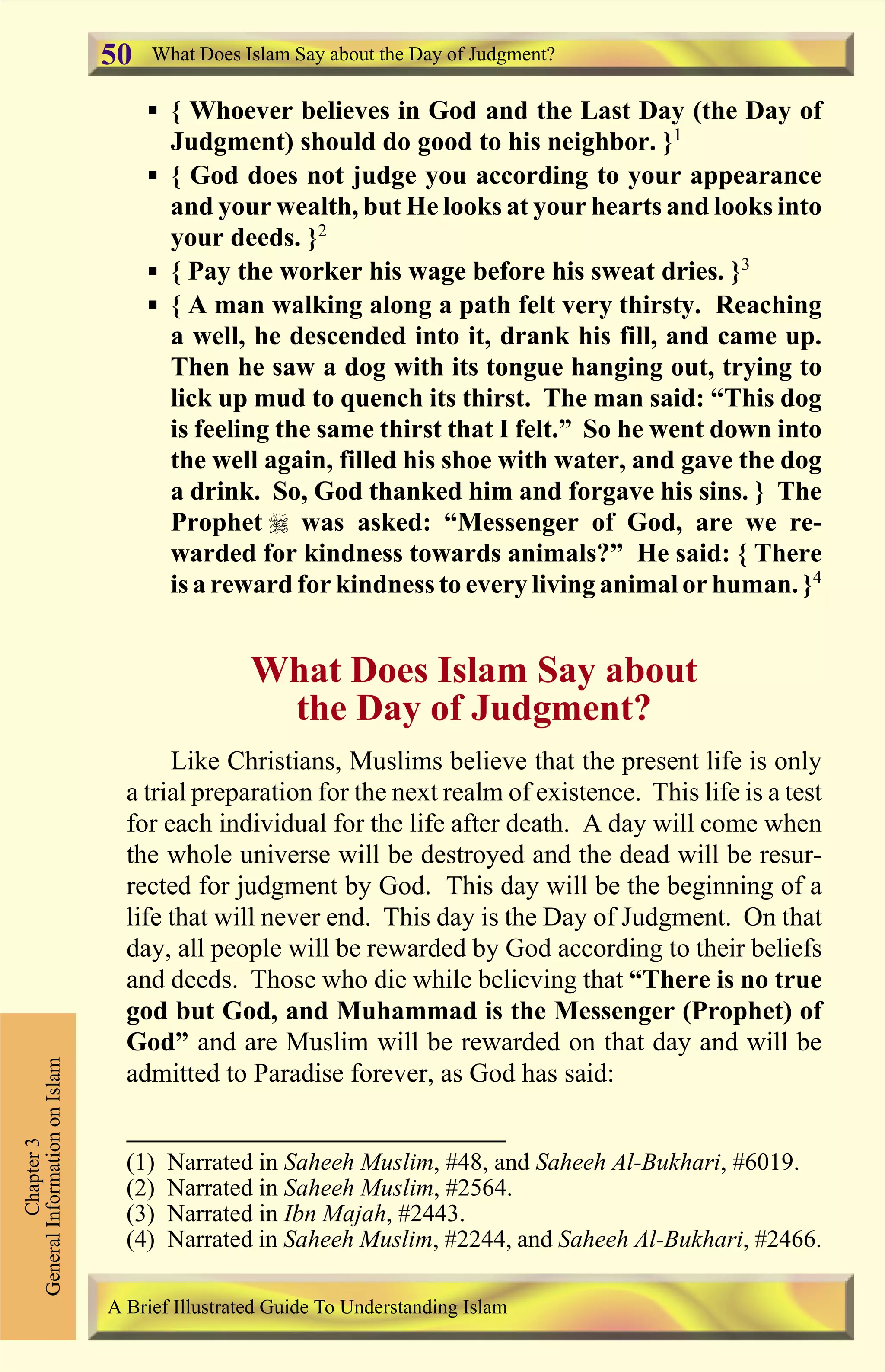 § { Whoever believes in God and the Last Day (the Day of
Judgment) should do good to his neighbor. }1
§ { God does not judge you according to your appearance
and your wealth, but He looks at your hearts and looks into
your deeds. }2
§ { Pay the worker his wage before his sweat dries. }3
§ { A man walking along a path felt very thirsty. Reaching
a well, he descended into it, drank his fill, and came up.
Then he saw a dog with its tongue hanging out, trying to
lick up mud to quench its thirst. The man said: “This dog
is feeling the same thirst that I felt.” So he went down into
the well again, filled his shoe with water, and gave the dog
a drink. So, God thanked him and forgave his sins. } The
Prophet r was asked: “Messenger of God, are we re-
warded for kindness towards animals?” He said: { There
is a reward for kindness to every living animal or human. }4
What Does Islam Say about
the Day of Judgment?
Like Christians, Muslims believe that the present life is only
a trial preparation for the next realm of existence. This life is a test
for each individual for the life after death. A day will come when
the whole universe will be destroyed and the dead will be resur-
rected for judgment by God. This day will be the beginning of a
life that will never end. This day is the Day of Judgment. On that
day, all people will be rewarded by God according to their beliefs
and deeds. Those who die while believing that “There is no true
god but God, and Muhammad is the Messenger (Prophet) of
God” and are Muslim will be rewarded on that day and will be
admitted to Paradise forever, as God has said:
What Does Islam Say about the Day of Judgment?
Chapter3
GeneralInformationonIslam
A Brief Illustrated Guide To Understanding Islam
50
(1) Narrated in Saheeh Muslim, #48, and Saheeh Al-Bukhari, #6019.
(2) Narrated in Saheeh Muslim, #2564.
(3) Narrated in Ibn Majah, #2443.
(4) Narrated in Saheeh Muslim, #2244, and Saheeh Al-Bukhari, #2466.
Contents
 