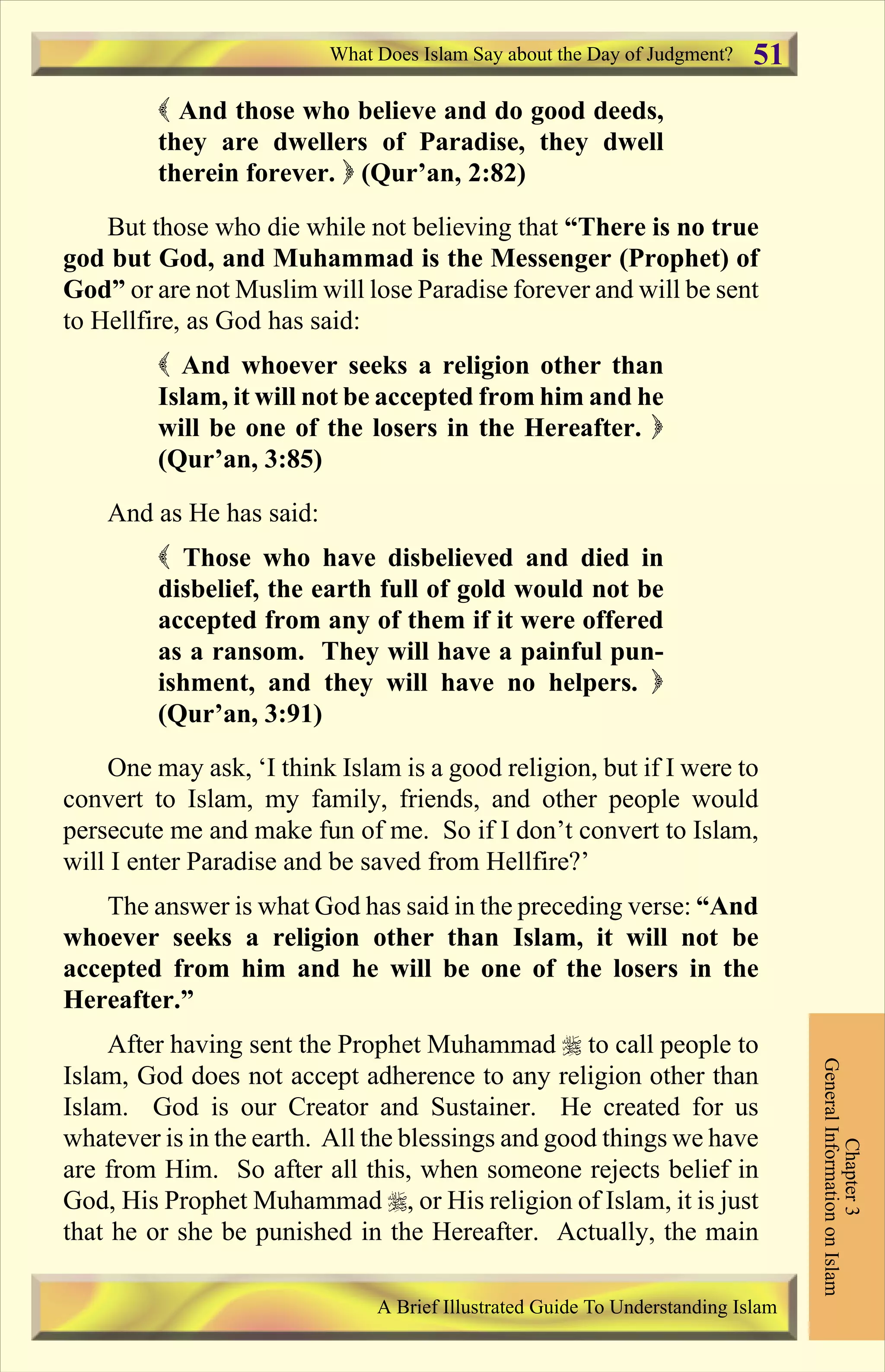 ( And those who believe and do good deeds,
they are dwellers of Paradise, they dwell
therein forever. ) (Qur’an, 2:82)
But those who die while not believing that “There is no true
god but God, and Muhammad is the Messenger (Prophet) of
God” or are not Muslim will lose Paradise forever and will be sent
to Hellfire, as God has said:
( And whoever seeks a religion other than
Islam, it will not be accepted from him and he
will be one of the losers in the Hereafter. )
(Qur’an, 3:85)
And as He has said:
( Those who have disbelieved and died in
disbelief, the earth full of gold would not be
accepted from any of them if it were offered
as a ransom. They will have a painful pun-
ishment, and they will have no helpers. )
(Qur’an, 3:91)
One may ask, ‘I think Islam is a good religion, but if I were to
convert to Islam, my family, friends, and other people would
persecute me and make fun of me. So if I don’t convert to Islam,
will I enter Paradise and be saved from Hellfire?’
The answer is what God has said in the preceding verse: “And
whoever seeks a religion other than Islam, it will not be
accepted from him and he will be one of the losers in the
Hereafter.”
After having sent the Prophet Muhammad r to call people to
Islam, God does not accept adherence to any religion other than
Islam. God is our Creator and Sustainer. He created for us
whatever is in the earth. All the blessings and good things we have
are from Him. So after all this, when someone rejects belief in
God, His Prophet Muhammad r, or His religion of Islam, it is just
that he or she be punished in the Hereafter. Actually, the main
What Does Islam Say about the Day of Judgment?
Chapter3
GeneralInformationonIslam
A Brief Illustrated Guide To Understanding Islam
51
Contents
 