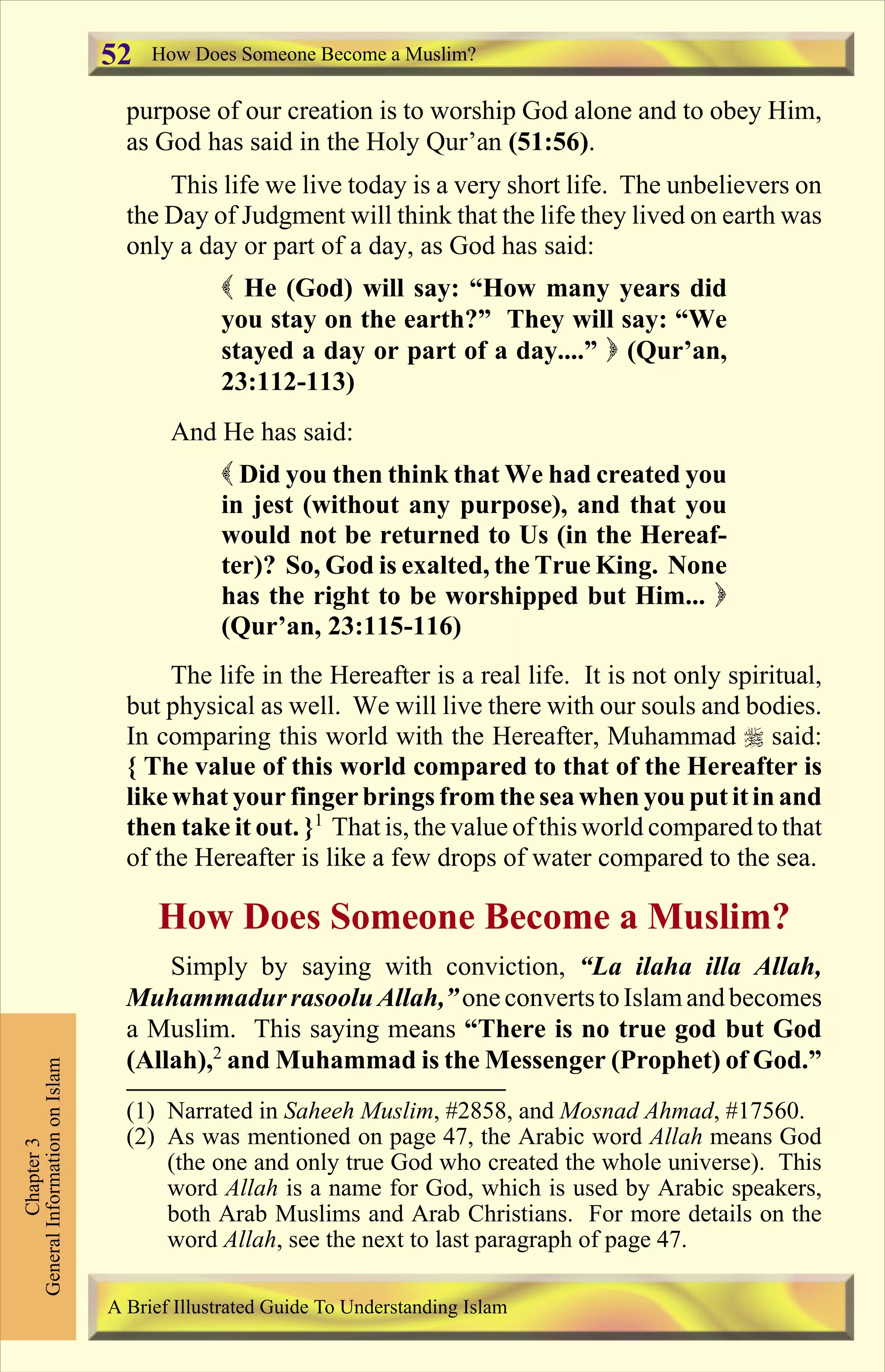 purpose of our creation is to worship God alone and to obey Him,
as God has said in the Holy Qur’an (51:56).
This life we live today is a very short life. The unbelievers on
the Day of Judgment will think that the life they lived on earth was
only a day or part of a day, as God has said:
( He (God) will say: “How many years did
you stay on the earth?” They will say: “We
stayed a day or part of a day....” ) (Qur’an,
23:112-113)
And He has said:
( Did you then think that We had created you
in jest (without any purpose), and that you
would not be returned to Us (in the Hereaf-
ter)? So, God is exalted, the True King. None
has the right to be worshipped but Him... )
(Qur’an, 23:115-116)
The life in the Hereafter is a real life. It is not only spiritual,
but physical as well. We will live there with our souls and bodies.
In comparing this world with the Hereafter, Muhammad r said:
{ The value of this world compared to that of the Hereafter is
like what your fingerbrings fromthe sea when you put itin and
then take it out. }1
That is, the value of this world compared to that
of the Hereafter is like a few drops of water compared to the sea.
How Does Someone Become a Muslim?
Simply by saying with conviction, “La ilaha illa Allah,
Muhammadurrasoolu Allah,”one convertstoIslamandbecomes
a Muslim. This saying means “There is no true god but God
(Allah),2
and Muhammad is the Messenger (Prophet) of God.”
How Does Someone Become a Muslim?
Chapter3
GeneralInformationonIslam
A Brief Illustrated Guide To Understanding Islam
52
(1) Narrated in Saheeh Muslim, #2858, and Mosnad Ahmad, #17560.
(2) As was mentioned on page 47, the Arabic word Allah means God
(the one and only true God who created the whole universe). This
word Allah is a name for God, which is used by Arabic speakers,
both Arab Muslims and Arab Christians. For more details on the
word Allah, see the next to last paragraph of page 47.
Contents
 