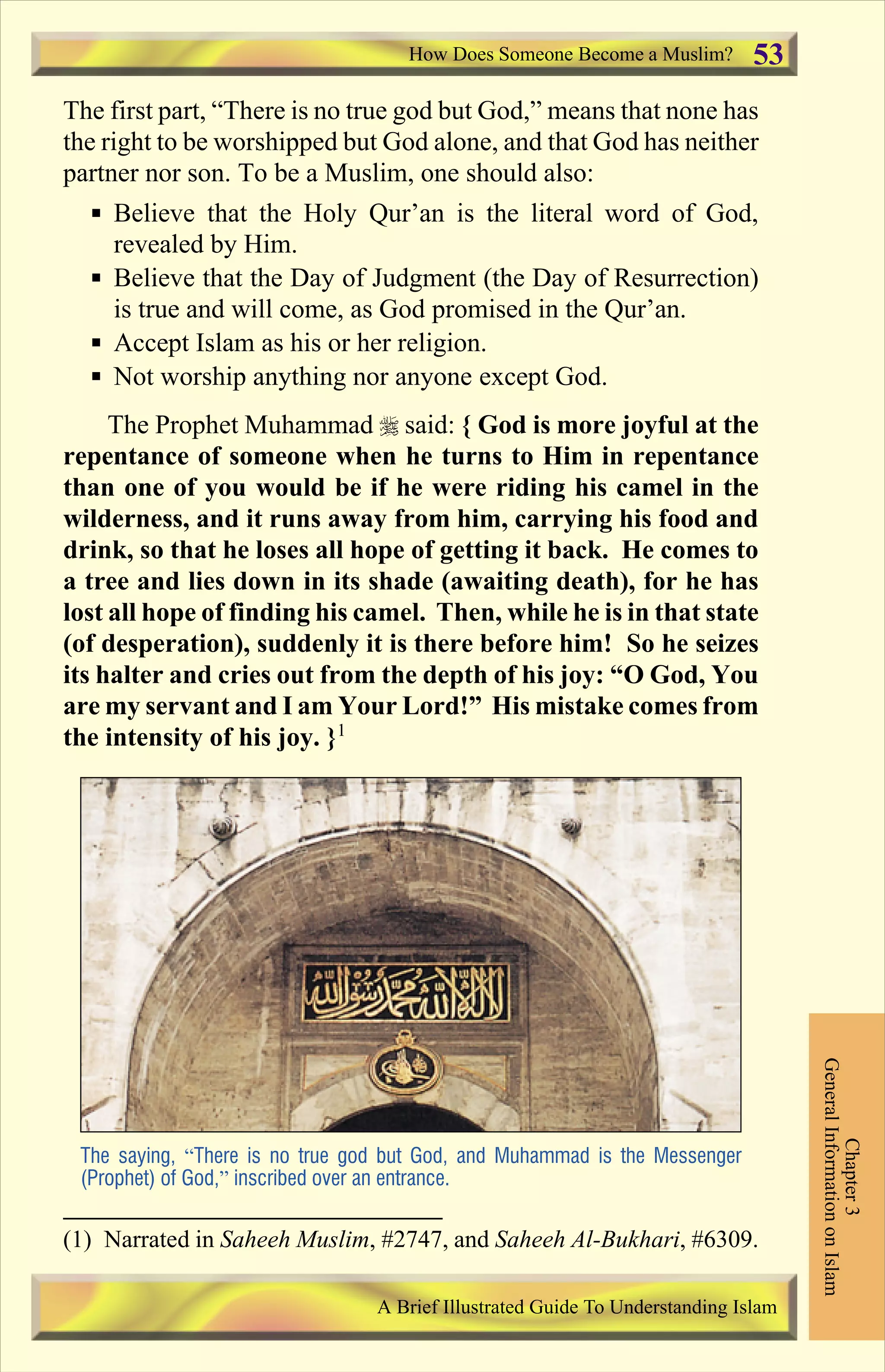 The first part, “There is no true god but God,” means that none has
the right to be worshipped but God alone, and that God has neither
partner nor son. To be a Muslim, one should also:
§ Believe that the Holy Qur’an is the literal word of God,
revealed by Him.
§ Believe that the Day of Judgment (the Day of Resurrection)
is true and will come, as God promised in the Qur’an.
§ Accept Islam as his or her religion.
§ Not worship anything nor anyone except God.
The Prophet Muhammad r said: { God is more joyful at the
repentance of someone when he turns to Him in repentance
than one of you would be if he were riding his camel in the
wilderness, and it runs away from him, carrying his food and
drink, so that he loses all hope of getting it back. He comes to
a tree and lies down in its shade (awaiting death), for he has
lost all hope of finding his camel. Then, while he is in that state
(of desperation), suddenly it is there before him! So he seizes
its halter and cries out from the depth of his joy: “O God, You
are my servant and I am Your Lord!” His mistake comes from
the intensity of his joy. }1
The saying, “There is no true god but God, and Muhammad is the Messenger
(Prophet) of God,” inscribed over an entrance.
How Does Someone Become a Muslim?
Chapter3
GeneralInformationonIslam
A Brief Illustrated Guide To Understanding Islam
53
(1) Narrated in Saheeh Muslim, #2747, and Saheeh Al-Bukhari, #6309.
Contents
 
