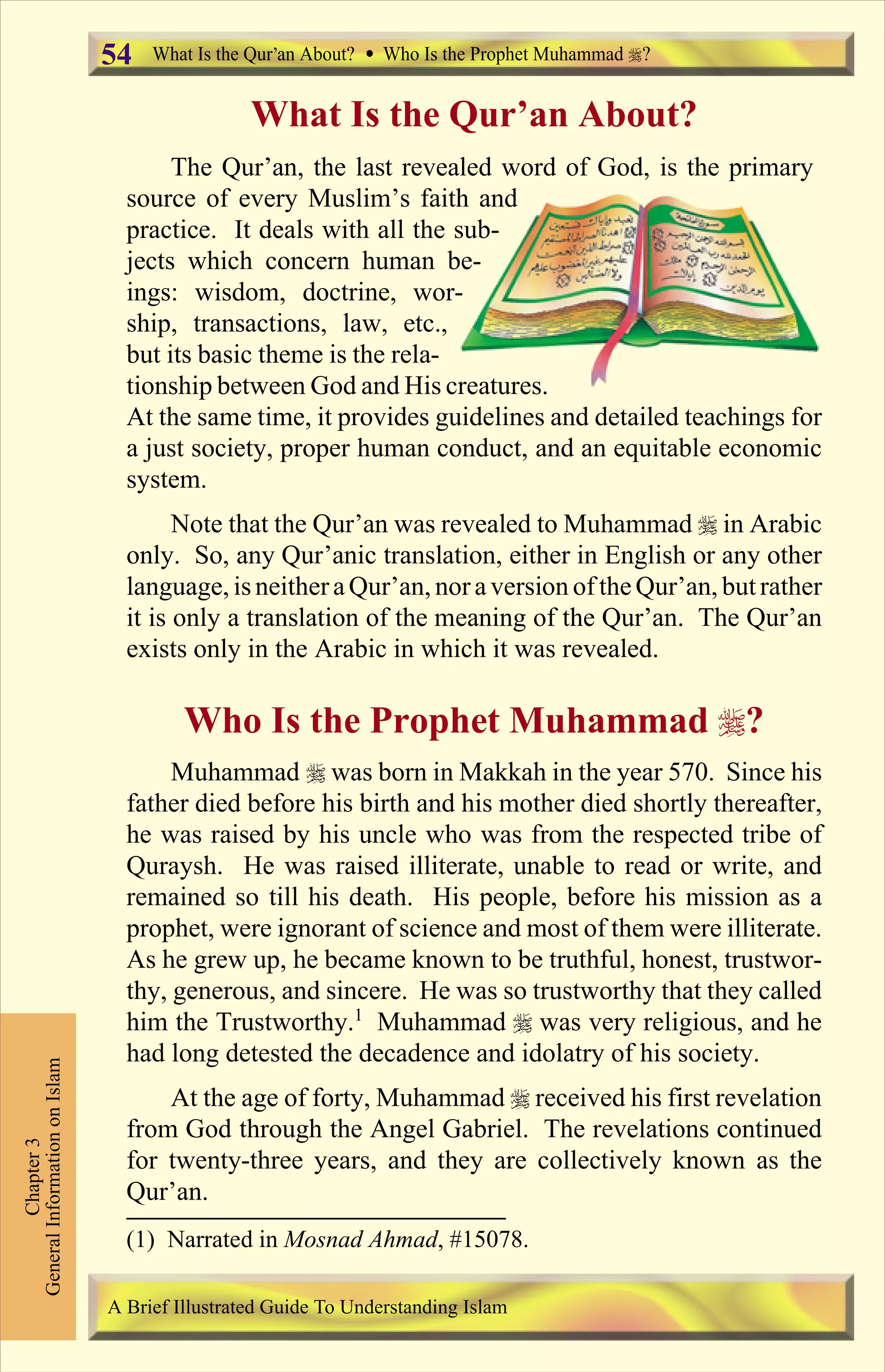 What Is the Qur’an About?
The Qur’an, the last revealed word of God, is the primary
source of every Muslim’s faith and
practice. It deals with all the sub-
jects which concern human be-
ings: wisdom, doctrine, wor-
ship, transactions, law, etc.,
but its basic theme is the rela-
tionship between God and His creatures.
At the same time, it provides guidelines and detailed teachings for
a just society, proper human conduct, and an equitable economic
system.
Note that the Qur’an was revealed to Muhammad r in Arabic
only. So, any Qur’anic translation, either in English or any other
language, isneitheraQur’an, nora version ofthe Qur’an, butrather
it is only a translation of the meaning of the Qur’an. The Qur’an
exists only in the Arabic in which it was revealed.
Who Is the Prophet Muhammad r?
Muhammad r was born in Makkah in the year 570. Since his
father died before his birth and his mother died shortly thereafter,
he was raised by his uncle who was from the respected tribe of
Quraysh. He was raised illiterate, unable to read or write, and
remained so till his death. His people, before his mission as a
prophet, were ignorant of science and most of them were illiterate.
As he grew up, he became known to be truthful, honest, trustwor-
thy, generous, and sincere. He was so trustworthy that they called
him the Trustworthy.1
Muhammad r was very religious, and he
had long detested the decadence and idolatry of his society.
At the age of forty, Muhammad r received his first revelation
from God through the Angel Gabriel. The revelations continued
for twenty-three years, and they are collectively known as the
Qur’an.
Chapter3
GeneralInformationonIslam
A Brief Illustrated Guide To Understanding Islam
What Is the Qur an About? Who Is the Prophet Muhammad ?54
(1) Narrated in Mosnad Ahmad, #15078.
Contents
 