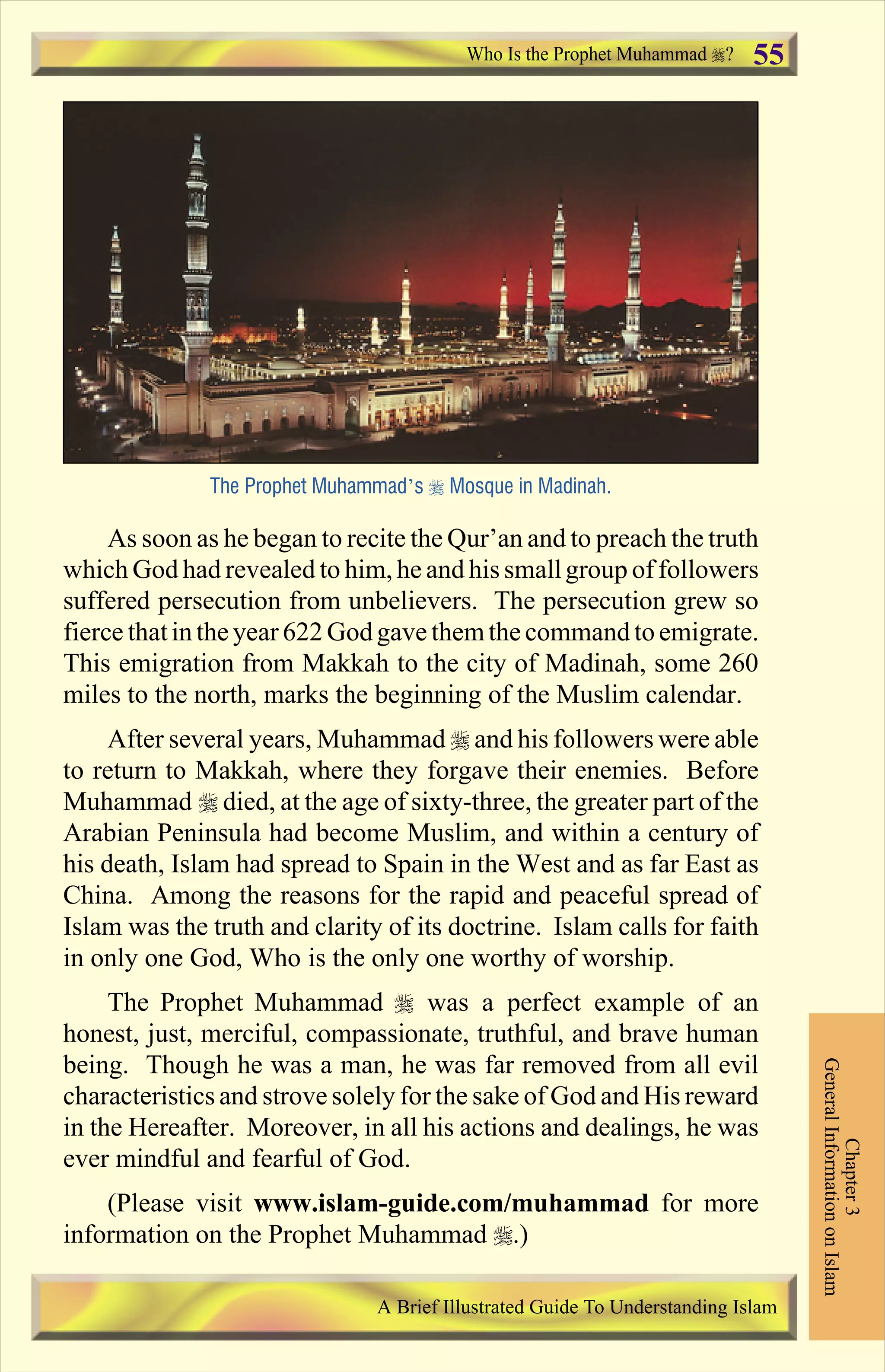 As soon as he began to recite the Qur’an and to preach the truth
which God had revealed to him, he and his smallgroup offollowers
suffered persecution from unbelievers. The persecution grew so
fierce thatinthe year 622 God gave themthe command toemigrate.
This emigration from Makkah to the city of Madinah, some 260
miles to the north, marks the beginning of the Muslim calendar.
After several years, Muhammad r and his followers were able
to return to Makkah, where they forgave their enemies. Before
Muhammad r died, at the age of sixty-three, the greater part of the
Arabian Peninsula had become Muslim, and within a century of
his death, Islam had spread to Spain in the West and as far East as
China. Among the reasons for the rapid and peaceful spread of
Islam was the truth and clarity of its doctrine. Islam calls for faith
in only one God, Who is the only one worthy of worship.
The Prophet Muhammad r was a perfect example of an
honest, just, merciful, compassionate, truthful, and brave human
being. Though he was a man, he was far removed from all evil
characteristics and strove solely for the sake of God and His reward
in the Hereafter. Moreover, in all his actions and dealings, he was
ever mindful and fearful of God.
(Please visit www.islam-guide.com/muhammad for more
information on the Prophet Muhammad r.)
The Prophet Muhammad’s r Mosque in Madinah.
Chapter3
GeneralInformationonIslam
A Brief Illustrated Guide To Understanding Islam
Who Is the Prophet Muhammad ? 55
Contents
 