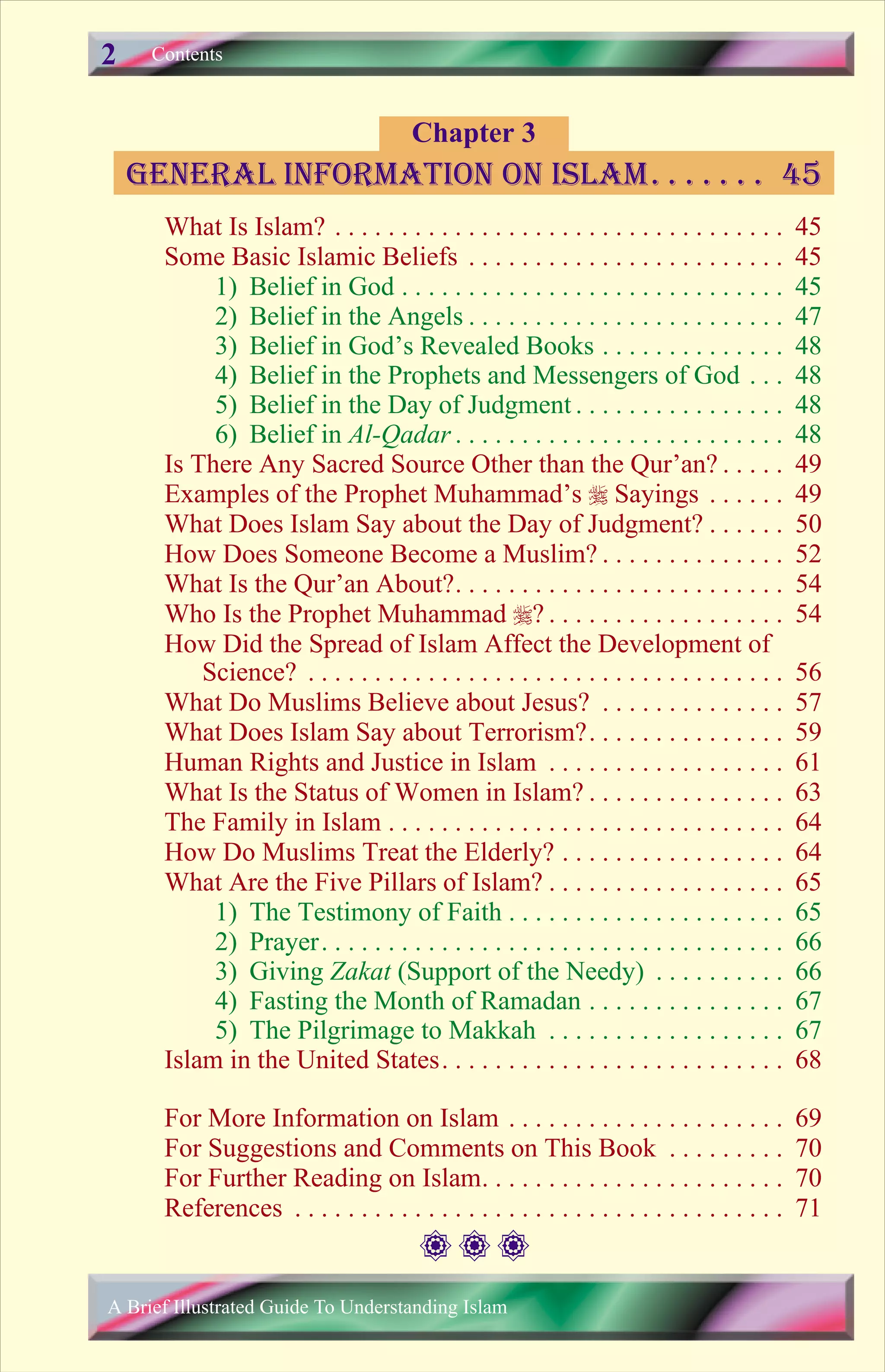 What Is Islam? . . . . . . . . . . . . . . . . . . . . . . . . . . . . . . . . . . 45
Some Basic Islamic Beliefs . . . . . . . . . . . . . . . . . . . . . . . . 45
1) Belief in God . . . . . . . . . . . . . . . . . . . . . . . . . . . . . 45
2) Belief in the Angels . . . . . . . . . . . . . . . . . . . . . . . . 47
3) Belief in God’s Revealed Books . . . . . . . . . . . . . . 48
4) Belief in the Prophets and Messengers of God . . . 48
5) Belief in the Day of Judgment . . . . . . . . . . . . . . . . 48
6) Belief in Al-Qadar . . . . . . . . . . . . . . . . . . . . . . . . . 48
Is There Any Sacred Source Other than the Qur’an? . . . . . 49
Examples of the Prophet Muhammad’s r Sayings . . . . . . 49
What Does Islam Say about the Day of Judgment? . . . . . . 50
How Does Someone Become a Muslim? . . . . . . . . . . . . . . 52
What Is the Qur’an About?. . . . . . . . . . . . . . . . . . . . . . . . . 54
Who Is the Prophet Muhammad r? . . . . . . . . . . . . . . . . . . 54
How Did the Spread of Islam Affect the Development of
Science? . . . . . . . . . . . . . . . . . . . . . . . . . . . . . . . . . . . . 56
What Do Muslims Believe about Jesus? . . . . . . . . . . . . . . 57
What Does Islam Say about Terrorism?. . . . . . . . . . . . . . . 59
Human Rights and Justice in Islam . . . . . . . . . . . . . . . . . . 61
What Is the Status of Women in Islam? . . . . . . . . . . . . . . . 63
The Family in Islam . . . . . . . . . . . . . . . . . . . . . . . . . . . . . . 64
How Do Muslims Treat the Elderly? . . . . . . . . . . . . . . . . . 64
What Are the Five Pillars of Islam? . . . . . . . . . . . . . . . . . . 65
1) The Testimony of Faith . . . . . . . . . . . . . . . . . . . . . 65
2) Prayer. . . . . . . . . . . . . . . . . . . . . . . . . . . . . . . . . . . 66
3) Giving Zakat (Support of the Needy) . . . . . . . . . . 66
4) Fasting the Month of Ramadan . . . . . . . . . . . . . . . 67
5) The Pilgrimage to Makkah . . . . . . . . . . . . . . . . . . 67
Islam in the United States. . . . . . . . . . . . . . . . . . . . . . . . . . 68
For More Information on Islam . . . . . . . . . . . . . . . . . . . . . 69
For Suggestions and Comments on This Book . . . . . . . . . 70
For Further Reading on Islam. . . . . . . . . . . . . . . . . . . . . . . 70
References . . . . . . . . . . . . . . . . . . . . . . . . . . . . . . . . . . . . . 71
Contents
Chapter 3
general information on Islam. . . . . . . 45
A Brief Illustrated Guide To Understanding Islam
2
 