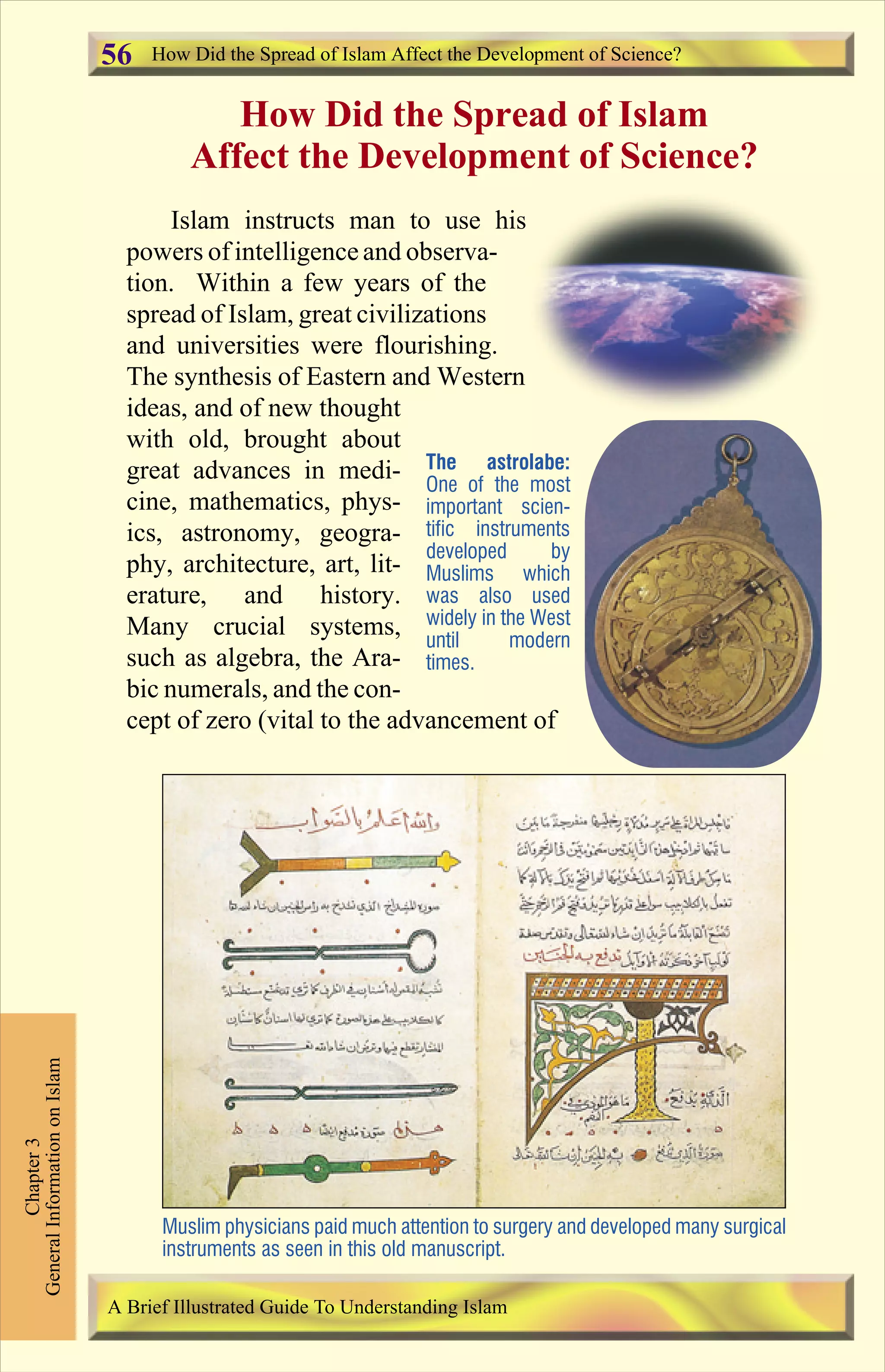 How Did the Spread of Islam
Affect the Development of Science?
Islam instructs man to use his
powers of intelligence and observa-
tion. Within a few years of the
spread of Islam, great civilizations
and universities were flourishing.
The synthesis of Eastern and Western
ideas, and of new thought
with old, brought about
great advances in medi-
cine, mathematics, phys-
ics, astronomy, geogra-
phy, architecture, art, lit-
erature, and history.
Many crucial systems,
such as algebra, the Ara-
bic numerals, and the con-
cept of zero (vital to the advancement of
How Did the Spread of Islam Affect the Development of Science?
Chapter3
GeneralInformationonIslam
A Brief Illustrated Guide To Understanding Islam
Muslim physicians paid much attention to surgery and developed many surgical
instruments as seen in this old manuscript.
The astrolabe:
One of the most
important scien-
tific instruments
developed by
Muslims which
was also used
widely in the West
until modern
times.
56
Contents
 