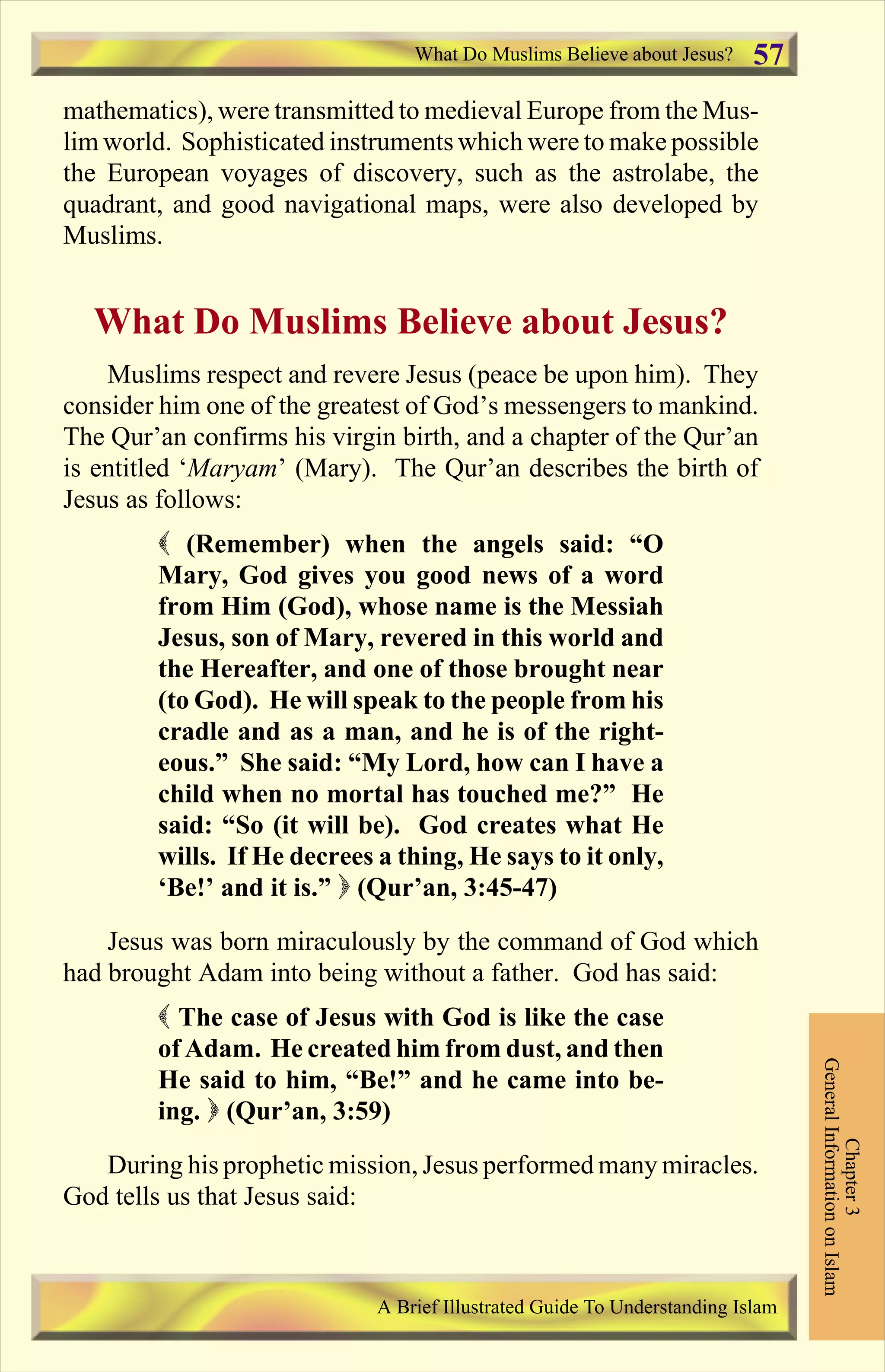 mathematics), were transmitted to medieval Europe from the Mus-
lim world. Sophisticated instruments which were to make possible
the European voyages of discovery, such as the astrolabe, the
quadrant, and good navigational maps, were also developed by
Muslims.
What Do Muslims Believe about Jesus?
Muslims respect and revere Jesus (peace be upon him). They
consider him one of the greatest of God’s messengers to mankind.
The Qur’an confirms his virgin birth, and a chapter of the Qur’an
is entitled ‘Maryam’ (Mary). The Qur’an describes the birth of
Jesus as follows:
( (Remember) when the angels said: “O
Mary, God gives you good news of a word
from Him (God), whose name is the Messiah
Jesus, son of Mary, revered in this world and
the Hereafter, and one of those brought near
(to God). He will speak to the people from his
cradle and as a man, and he is of the right-
eous.” She said: “My Lord, how can I have a
child when no mortal has touched me?” He
said: “So (it will be). God creates what He
wills. If He decrees a thing, He says to it only,
‘Be!’ and it is.” ) (Qur’an, 3:45-47)
Jesus was born miraculously by the command of God which
had brought Adam into being without a father. God has said:
( The case of Jesus with God is like the case
of Adam. He created him from dust, and then
He said to him, “Be!” and he came into be-
ing. ) (Qur’an, 3:59)
During his prophetic mission, Jesus performed many miracles.
God tells us that Jesus said:
What Do Muslims Believe about Jesus?
Chapter3
GeneralInformationonIslam
A Brief Illustrated Guide To Understanding Islam
57
Contents
 
