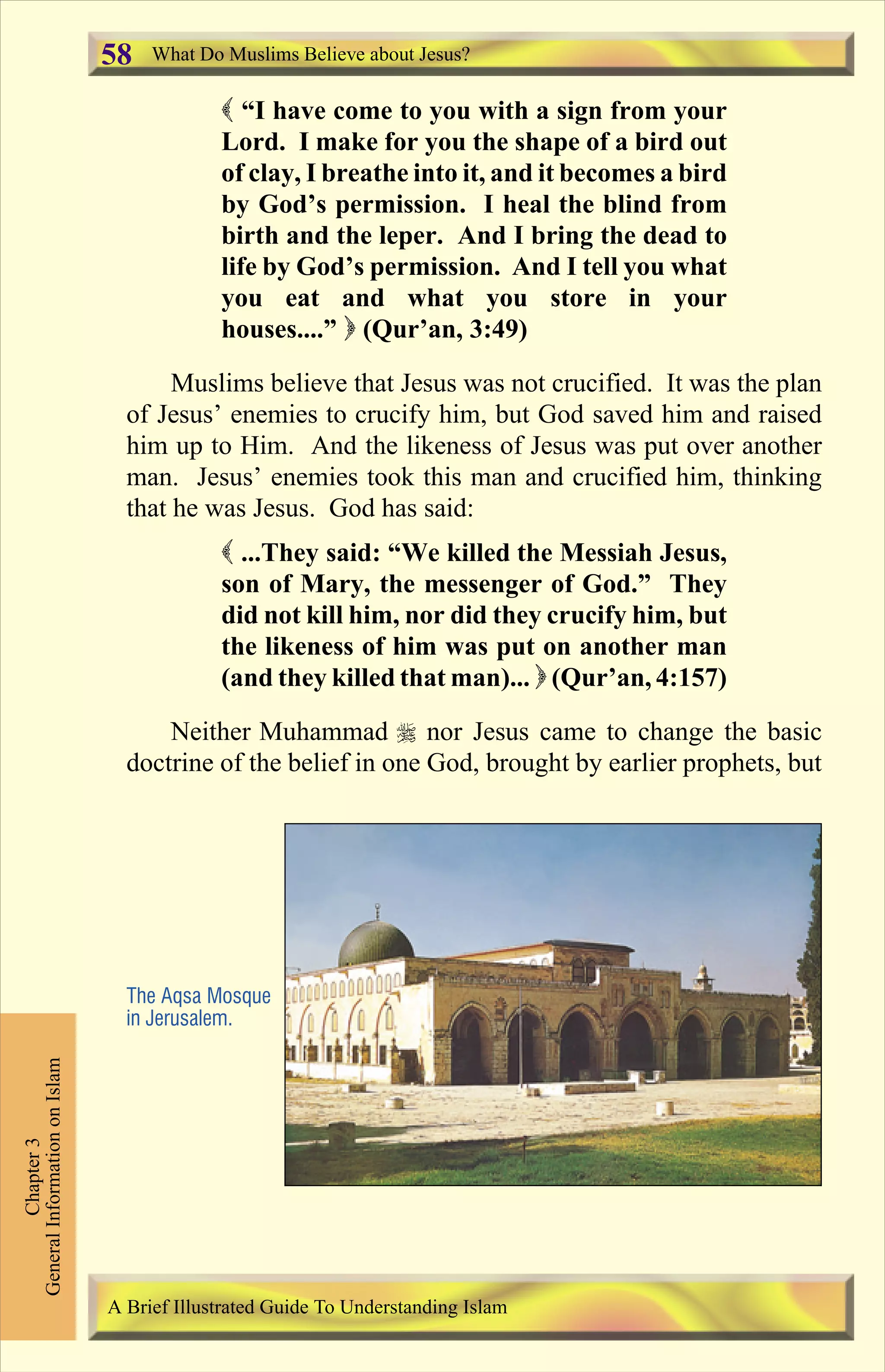 ( “I have come to you with a sign from your
Lord. I make for you the shape of a bird out
of clay, I breathe into it, and it becomes a bird
by God’s permission. I heal the blind from
birth and the leper. And I bring the dead to
life by God’s permission. And I tell you what
you eat and what you store in your
houses....” ) (Qur’an, 3:49)
Muslims believe that Jesus was not crucified. It was the plan
of Jesus’ enemies to crucify him, but God saved him and raised
him up to Him. And the likeness of Jesus was put over another
man. Jesus’ enemies took this man and crucified him, thinking
that he was Jesus. God has said:
( ...They said: “We killed the Messiah Jesus,
son of Mary, the messenger of God.” They
did not kill him, nor did they crucify him, but
the likeness of him was put on another man
(and they killed that man)... ) (Qur’an, 4:157)
Neither Muhammad r nor Jesus came to change the basic
doctrine of the belief in one God, brought by earlier prophets, but
The Aqsa Mosque
in Jerusalem.
What Do Muslims Believe about Jesus?
Chapter3
GeneralInformationonIslam
A Brief Illustrated Guide To Understanding Islam
58
Contents
 
