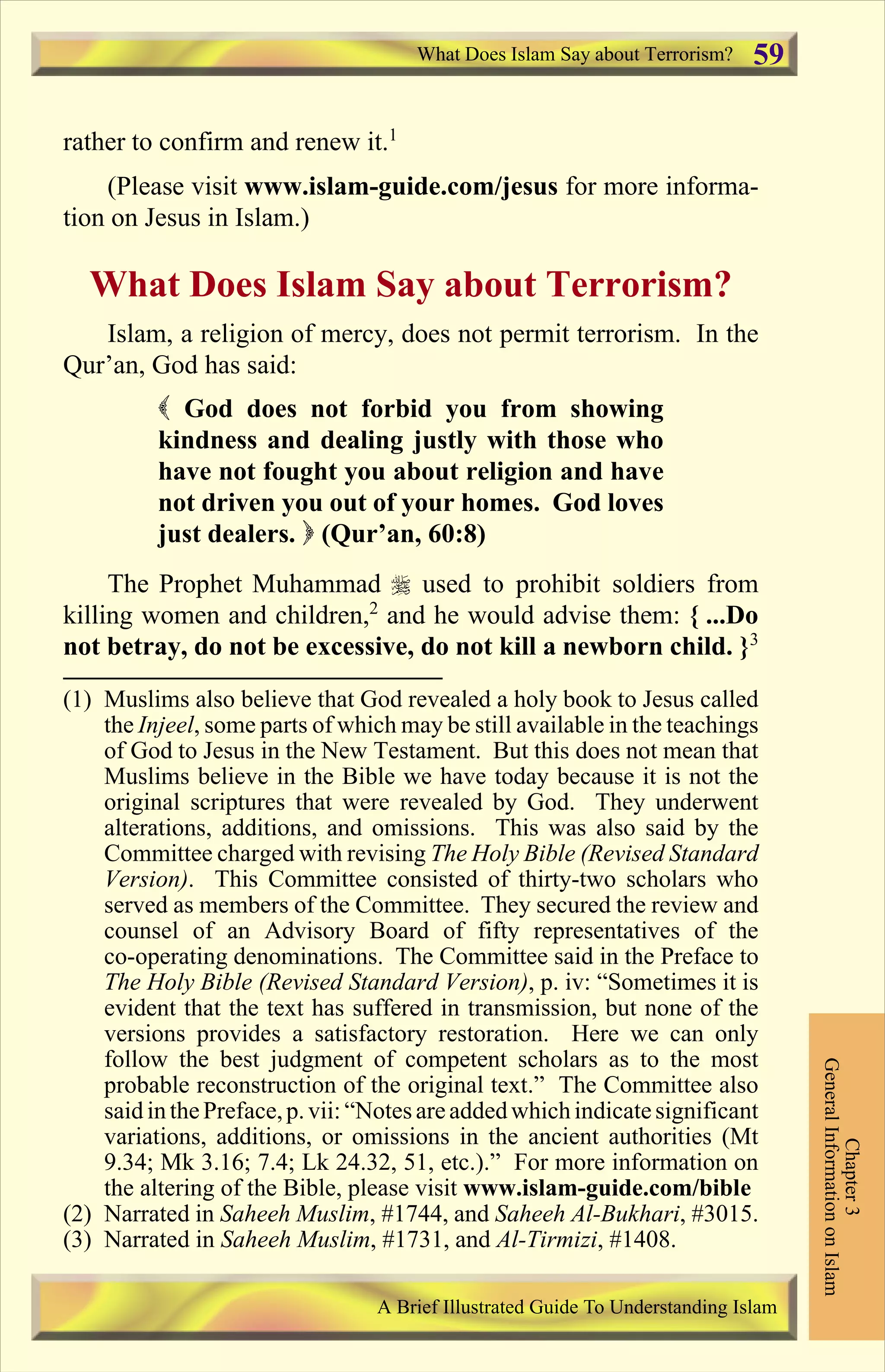 rather to confirm and renew it.1
(Please visit www.islam-guide.com/jesus for more informa-
tion on Jesus in Islam.)
What Does Islam Say about Terrorism?
Islam, a religion of mercy, does not permit terrorism. In the
Qur’an, God has said:
( God does not forbid you from showing
kindness and dealing justly with those who
have not fought you about religion and have
not driven you out of your homes. God loves
just dealers. ) (Qur’an, 60:8)
The Prophet Muhammad r used to prohibit soldiers from
killing women and children,2
and he would advise them: { ...Do
not betray, do not be excessive, do not kill a newborn child. }3
What Does Islam Say about Terrorism?
Chapter3
GeneralInformationonIslam
A Brief Illustrated Guide To Understanding Islam
59
(1) Muslims also believe that God revealed a holy book to Jesus called
the Injeel, some parts of which may be still available in the teachings
of God to Jesus in the New Testament. But this does not mean that
Muslims believe in the Bible we have today because it is not the
original scriptures that were revealed by God. They underwent
alterations, additions, and omissions. This was also said by the
Committee charged with revising The Holy Bible (Revised Standard
Version). This Committee consisted of thirty-two scholars who
served as members of the Committee. They secured the review and
counsel of an Advisory Board of fifty representatives of the
co-operating denominations. The Committee said in the Preface to
The Holy Bible (Revised Standard Version), p. iv: “Sometimes it is
evident that the text has suffered in transmission, but none of the
versions provides a satisfactory restoration. Here we can only
follow the best judgment of competent scholars as to the most
probable reconstruction of the original text.” The Committee also
said inthePreface,p.vii: “Notes areaddedwhichindicatesignificant
variations, additions, or omissions in the ancient authorities (Mt
9.34; Mk 3.16; 7.4; Lk 24.32, 51, etc.).” For more information on
the altering of the Bible, please visit www.islam-guide.com/bible
(2) Narrated in Saheeh Muslim, #1744, and Saheeh Al-Bukhari, #3015.
(3) Narrated in Saheeh Muslim, #1731, and Al-Tirmizi, #1408.
Contents
 