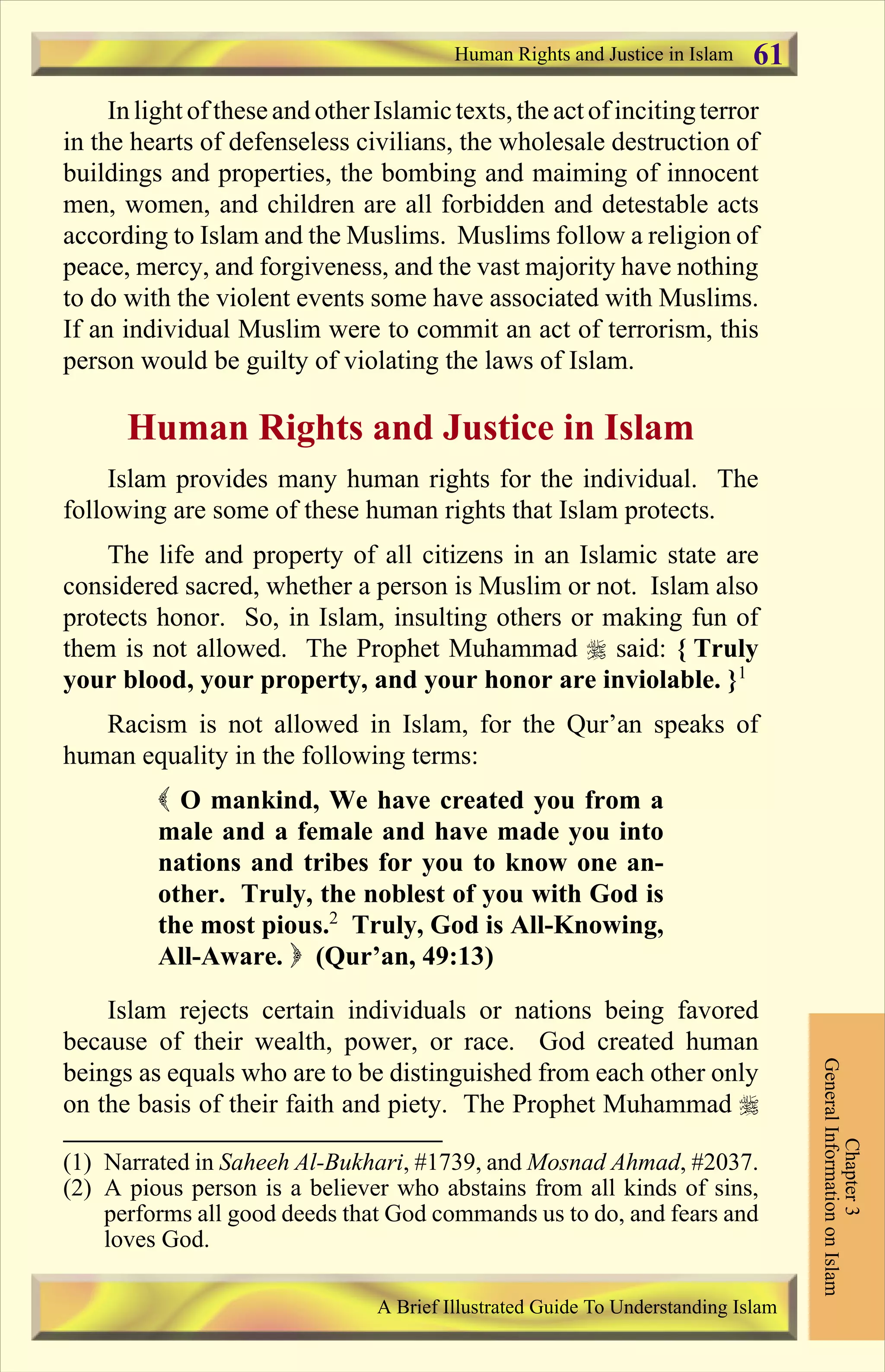 In light of theseand otherIslamictexts,the actof incitingterror
in the hearts of defenseless civilians, the wholesale destruction of
buildings and properties, the bombing and maiming of innocent
men, women, and children are all forbidden and detestable acts
according to Islam and the Muslims. Muslims follow a religion of
peace, mercy, and forgiveness, and the vast majority have nothing
to do with the violent events some have associated with Muslims.
If an individual Muslim were to commit an act of terrorism, this
person would be guilty of violating the laws of Islam.
Human Rights and Justice in Islam
Islam provides many human rights for the individual. The
following are some of these human rights that Islam protects.
The life and property of all citizens in an Islamic state are
considered sacred, whether a person is Muslim or not. Islam also
protects honor. So, in Islam, insulting others or making fun of
them is not allowed. The Prophet Muhammad r said: { Truly
your blood, your property, and your honor are inviolable. }1
Racism is not allowed in Islam, for the Qur’an speaks of
human equality in the following terms:
( O mankind, We have created you from a
male and a female and have made you into
nations and tribes for you to know one an-
other. Truly, the noblest of you with God is
the most pious.2
Truly, God is All-Knowing,
All-Aware. ) (Qur’an, 49:13)
Islam rejects certain individuals or nations being favored
because of their wealth, power, or race. God created human
beings as equals who are to be distinguished from each other only
on the basis of their faith and piety. The Prophet Muhammad r
Human Rights and Justice in Islam
Chapter3
GeneralInformationonIslam
A Brief Illustrated Guide To Understanding Islam
61
(1) Narrated in Saheeh Al-Bukhari, #1739, and Mosnad Ahmad, #2037.
(2) A pious person is a believer who abstains from all kinds of sins,
performs all good deeds that God commands us to do, and fears and
loves God.
Contents
 