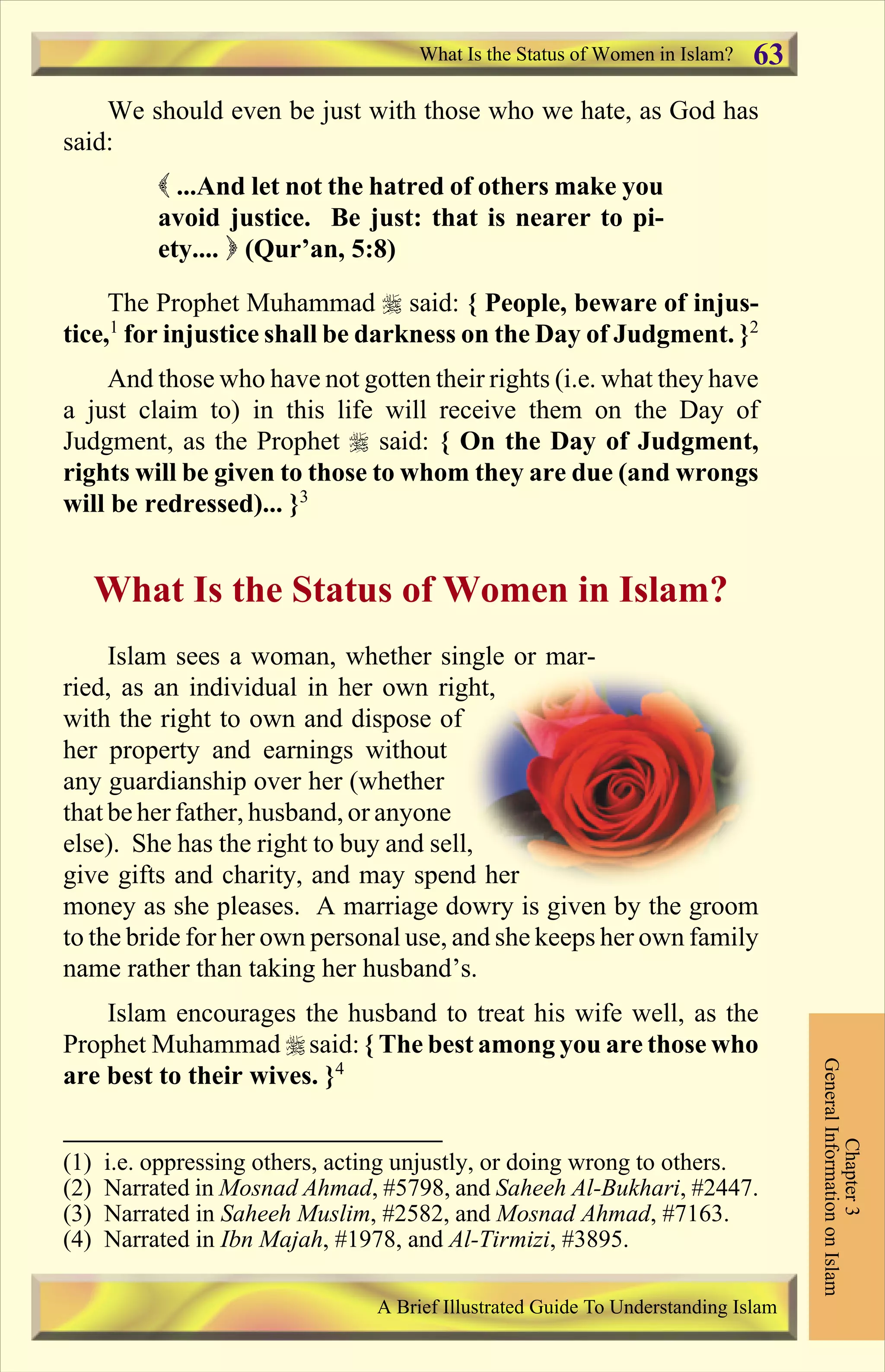 We should even be just with those who we hate, as God has
said:
( ...And let not the hatred of others make you
avoid justice. Be just: that is nearer to pi-
ety.... ) (Qur’an, 5:8)
The Prophet Muhammad r said: { People, beware of injus-
tice,1
for injustice shall be darkness on the Day of Judgment. }2
And those who have not gotten their rights (i.e. what they have
a just claim to) in this life will receive them on the Day of
Judgment, as the Prophet r said: { On the Day of Judgment,
rights will be given to those to whom they are due (and wrongs
will be redressed)... }3
What Is the Status of Women in Islam?
Islam sees a woman, whether single or mar-
ried, as an individual in her own right,
with the right to own and dispose of
her property and earnings without
any guardianship over her (whether
that be her father, husband, or anyone
else). She has the right to buy and sell,
give gifts and charity, and may spend her
money as she pleases. A marriage dowry is given by the groom
to the bride for her own personal use, and she keeps her own family
name rather than taking her husband’s.
Islam encourages the husband to treat his wife well, as the
Prophet Muhammad r said: { The best among you are those who
are best to their wives. }4
What Is the Status of Women in Islam?
Chapter3
GeneralInformationonIslam
A Brief Illustrated Guide To Understanding Islam
63
(1) i.e. oppressing others, acting unjustly, or doing wrong to others.
(2) Narrated in Mosnad Ahmad, #5798, and Saheeh Al-Bukhari, #2447.
(3) Narrated in Saheeh Muslim, #2582, and Mosnad Ahmad, #7163.
(4) Narrated in Ibn Majah, #1978, and Al-Tirmizi, #3895.
Contents
 