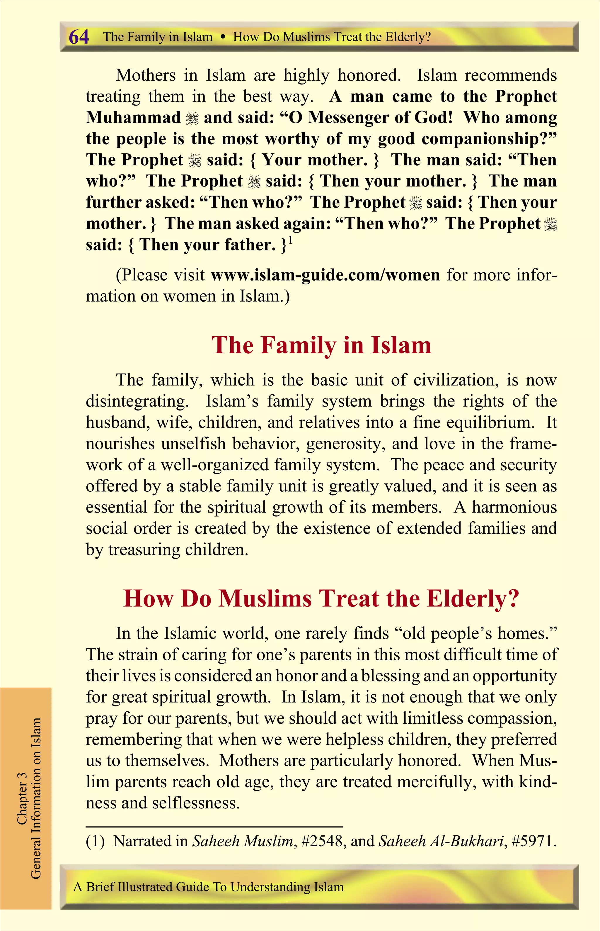 Mothers in Islam are highly honored. Islam recommends
treating them in the best way. A man came to the Prophet
Muhammad r and said: “O Messenger of God! Who among
the people is the most worthy of my good companionship?”
The Prophet r said: { Your mother. } The man said: “Then
who?” The Prophet r said: { Then your mother. } The man
further asked: “Then who?” The Prophet r said: { Then your
mother. } The man asked again: “Then who?” The Prophet r
said: { Then your father. }1
(Please visit www.islam-guide.com/women for more infor-
mation on women in Islam.)
The Family in Islam
The family, which is the basic unit of civilization, is now
disintegrating. Islam’s family system brings the rights of the
husband, wife, children, and relatives into a fine equilibrium. It
nourishes unselfish behavior, generosity, and love in the frame-
work of a well-organized family system. The peace and security
offered by a stable family unit is greatly valued, and it is seen as
essential for the spiritual growth of its members. A harmonious
social order is created by the existence of extended families and
by treasuring children.
How Do Muslims Treat the Elderly?
In the Islamic world, one rarely finds “old people’s homes.”
The strain of caring for one’s parents in this most difficult time of
their lives is considered an honor and a blessing and an opportunity
for great spiritual growth. In Islam, it is not enough that we only
pray for our parents, but we should act with limitless compassion,
remembering that when we were helpless children, they preferred
us to themselves. Mothers are particularly honored. When Mus-
lim parents reach old age, they are treated mercifully, with kind-
ness and selflessness.
The Family in Islam Ÿ How Do Muslims Treat the Elderly?
Chapter3
GeneralInformationonIslam
A Brief Illustrated Guide To Understanding Islam
64
(1) Narrated in Saheeh Muslim, #2548, and Saheeh Al-Bukhari, #5971.
Contents
 