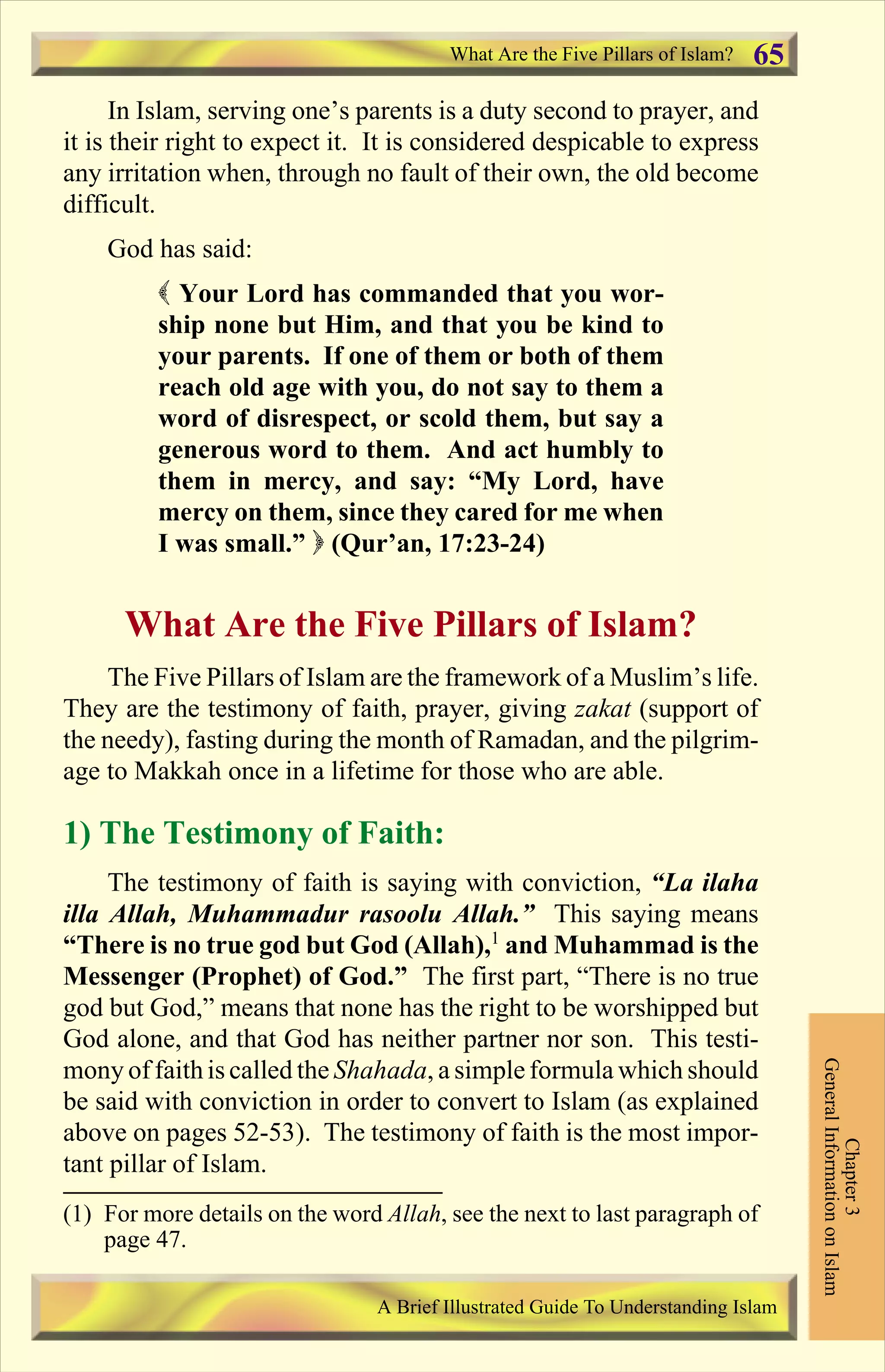 In Islam, serving one’s parents is a duty second to prayer, and
it is their right to expect it. It is considered despicable to express
any irritation when, through no fault of their own, the old become
difficult.
God has said:
( Your Lord has commanded that you wor-
ship none but Him, and that you be kind to
your parents. If one of them or both of them
reach old age with you, do not say to them a
word of disrespect, or scold them, but say a
generous word to them. And act humbly to
them in mercy, and say: “My Lord, have
mercy on them, since they cared for me when
I was small.” ) (Qur’an, 17:23-24)
What Are the Five Pillars of Islam?
The Five Pillars of Islam are the framework of a Muslim’s life.
They are the testimony of faith, prayer, giving zakat (support of
the needy), fasting during the month of Ramadan, and the pilgrim-
age to Makkah once in a lifetime for those who are able.
1) The Testimony of Faith:
The testimony of faith is saying with conviction, “La ilaha
illa Allah, Muhammadur rasoolu Allah.” This saying means
“There is no true god but God (Allah),1
and Muhammad is the
Messenger (Prophet) of God.” The first part, “There is no true
god but God,” means that none has the right to be worshipped but
God alone, and that God has neither partner nor son. This testi-
mony of faithis called the Shahada, a simple formula which should
be said with conviction in order to convert to Islam (as explained
above on pages 52-53). The testimony of faith is the most impor-
tant pillar of Islam.
Chapter3
GeneralInformationonIslam
A Brief Illustrated Guide To Understanding Islam
What Are the Five Pillars of Islam? 65
(1) For more details on the word Allah, see the next to last paragraph of
page 47.
Contents
 