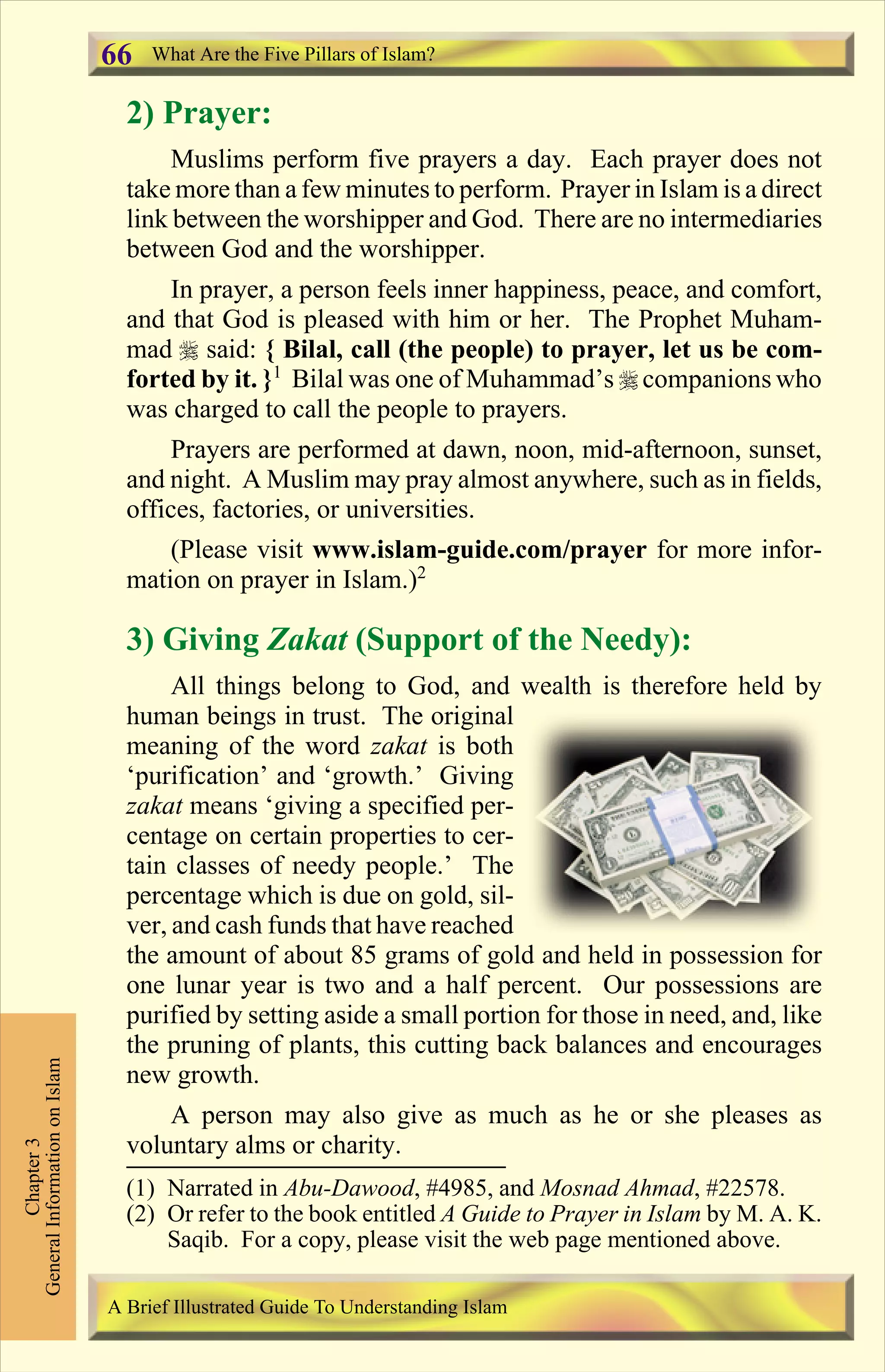 2) Prayer:
Muslims perform five prayers a day. Each prayer does not
take more than a few minutes to perform. Prayer in Islam is a direct
link between the worshipper and God. There are no intermediaries
between God and the worshipper.
In prayer, a person feels inner happiness, peace, and comfort,
and that God is pleased with him or her. The Prophet Muham-
mad r said: { Bilal, call (the people) to prayer, let us be com-
forted by it. }1
Bilal was one of Muhammad’s r companions who
was charged to call the people to prayers.
Prayers are performed at dawn, noon, mid-afternoon, sunset,
and night. A Muslim may pray almost anywhere, such as in fields,
offices, factories, or universities.
(Please visit www.islam-guide.com/prayer for more infor-
mation on prayer in Islam.)2
3) Giving Zakat (Support of the Needy):
All things belong to God, and wealth is therefore held by
human beings in trust. The original
meaning of the word zakat is both
‘purification’ and ‘growth.’ Giving
zakat means ‘giving a specified per-
centage on certain properties to cer-
tain classes of needy people.’ The
percentage which is due on gold, sil-
ver, and cash funds that have reached
the amount of about 85 grams of gold and held in possession for
one lunar year is two and a half percent. Our possessions are
purified by setting aside a small portion for those in need, and, like
the pruning of plants, this cutting back balances and encourages
new growth.
A person may also give as much as he or she pleases as
voluntary alms or charity.
Chapter3
GeneralInformationonIslam
A Brief Illustrated Guide To Understanding Islam
What Are the Five Pillars of Islam?66
(1) Narrated in Abu-Dawood, #4985, and Mosnad Ahmad, #22578.
(2) Or refer to the book entitled A Guide to Prayer in Islam by M. A. K.
Saqib. For a copy, please visit the web page mentioned above.
Contents
 
