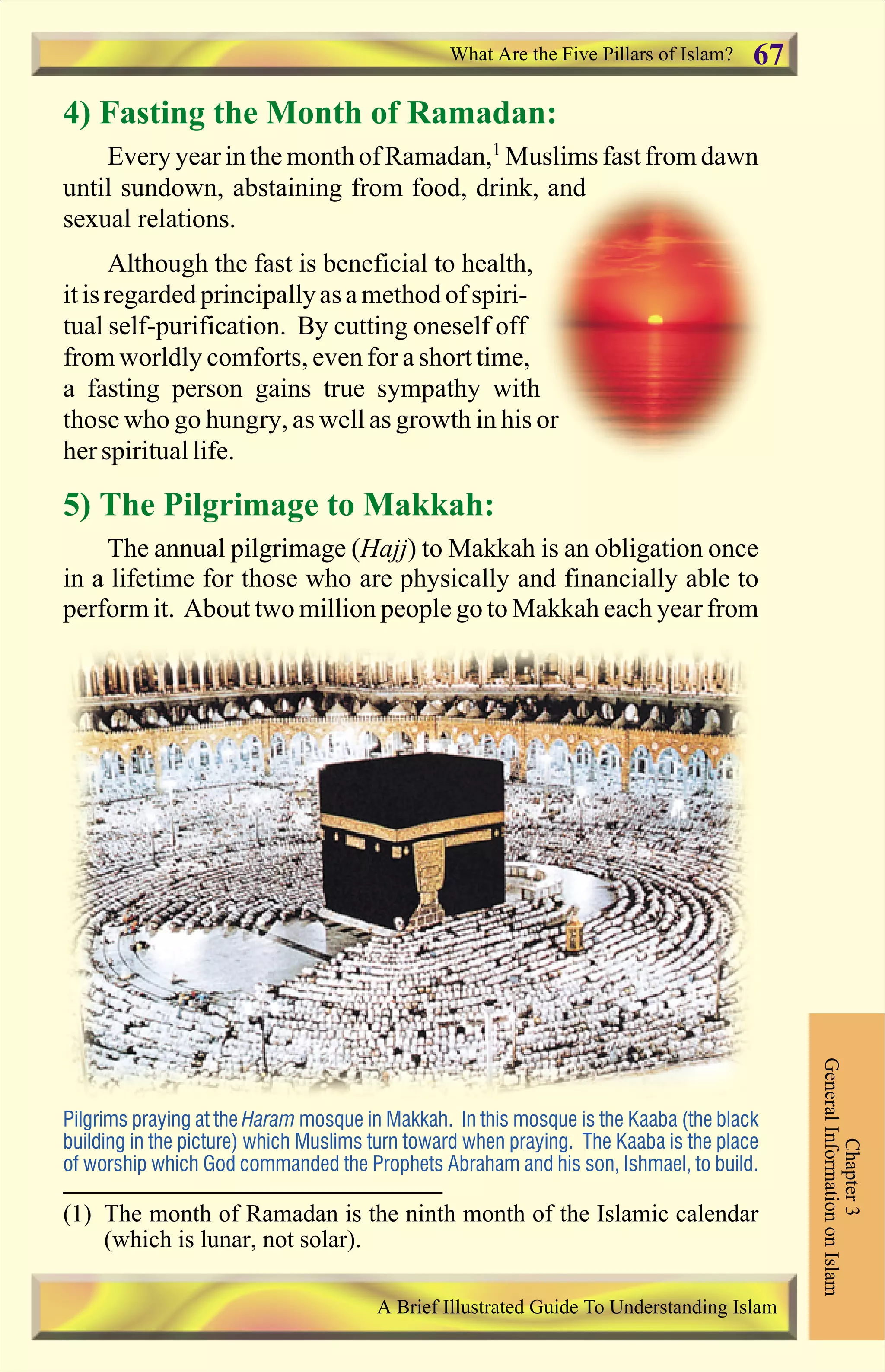 4) Fasting the Month of Ramadan:
Every yearinthe monthofRamadan,1
Muslimsfastfrom dawn
until sundown, abstaining from food, drink, and
sexual relations.
Although the fast is beneficial to health,
itisregarded principallyasamethodofspiri-
tual self-purification. By cutting oneself off
from worldly comforts, even for a short time,
a fasting person gains true sympathy with
those who go hungry, as well as growth in his or
her spirituallife.
5) The Pilgrimage to Makkah:
The annual pilgrimage (Hajj) to Makkah is an obligation once
in a lifetime for those who are physically and financially able to
perform it. About two million people go to Makkah each year from
Chapter3
GeneralInformationonIslam
A Brief Illustrated Guide To Understanding Islam
Pilgrims praying at the Haram mosque in Makkah. In this mosque is the Kaaba (the black
building in the picture) which Muslims turn toward when praying. The Kaaba is the place
of worship which God commanded the Prophets Abraham and his son, Ishmael, to build.
What Are the Five Pillars of Islam? 67
(1) The month of Ramadan is the ninth month of the Islamic calendar
(which is lunar, not solar).
Contents
 