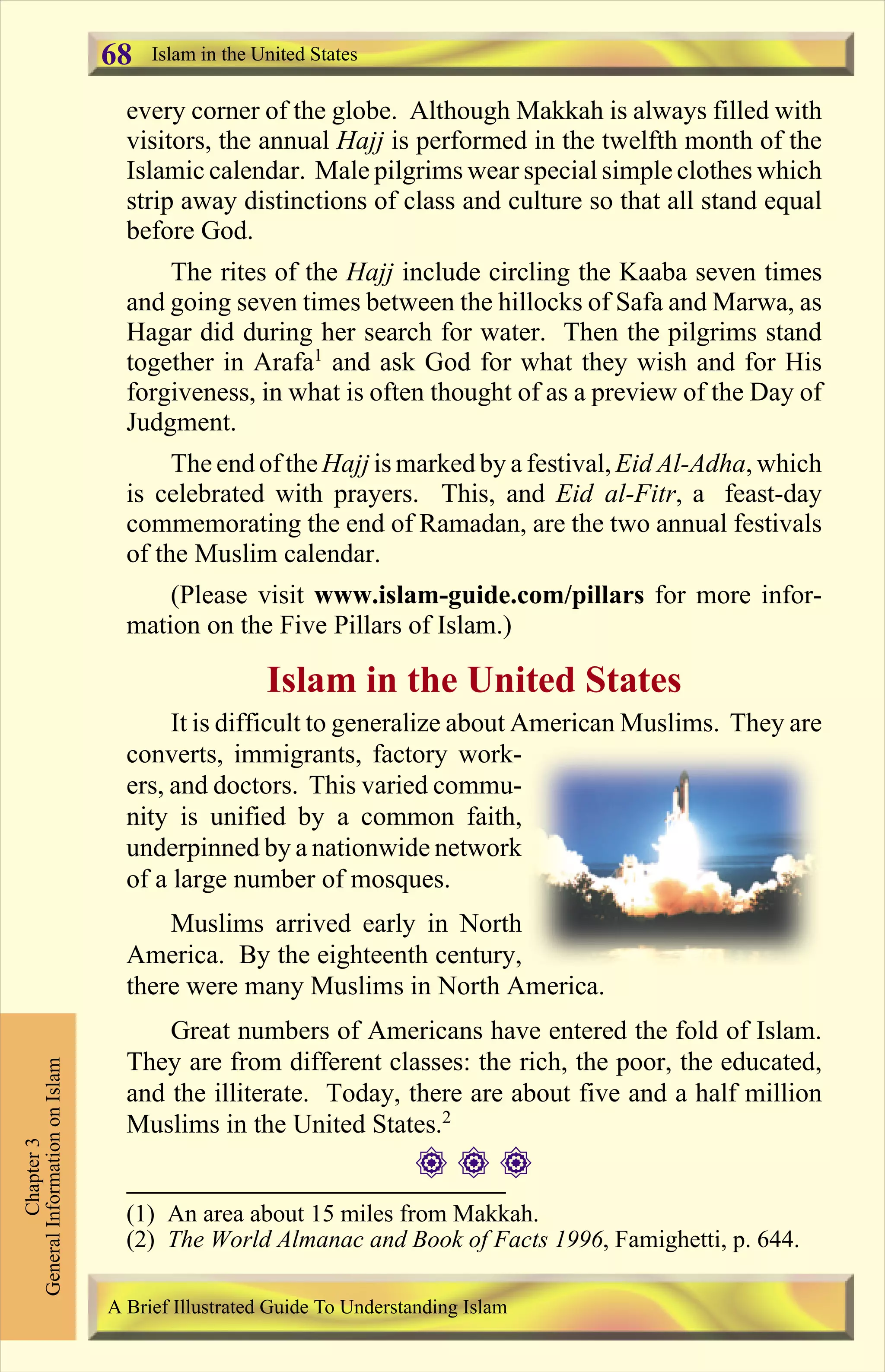 every corner of the globe. Although Makkah is always filled with
visitors, the annual Hajj is performed in the twelfth month of the
Islamic calendar. Male pilgrims wear special simple clothes which
strip away distinctions of class and culture so that all stand equal
before God.
The rites of the Hajj include circling the Kaaba seven times
and going seven times between the hillocks of Safa and Marwa, as
Hagar did during her search for water. Then the pilgrims stand
together in Arafa1
and ask God for what they wish and for His
forgiveness, in what is often thought of as a preview of the Day of
Judgment.
The end of the Hajj is marked by a festival, Eid Al-Adha, which
is celebrated with prayers. This, and Eid al-Fitr, a feast-day
commemorating the end of Ramadan, are the two annual festivals
of the Muslim calendar.
(Please visit www.islam-guide.com/pillars for more infor-
mation on the Five Pillars of Islam.)
Islam in the United States
It is difficult to generalize about American Muslims. They are
converts, immigrants, factory work-
ers, and doctors. This varied commu-
nity is unified by a common faith,
underpinned by a nationwide network
of a large number of mosques.
Muslims arrived early in North
America. By the eighteenth century,
there were many Muslims in North America.
Great numbers of Americans have entered the fold of Islam.
They are from different classes: the rich, the poor, the educated,
and the illiterate. Today, there are about five and a half million
Muslims in the United States.2
# # #
Chapter3
GeneralInformationonIslam
A Brief Illustrated Guide To Understanding Islam
Islam in the United States68
(1) An area about 15 miles from Makkah.
(2) The World Almanac and Book of Facts 1996, Famighetti, p. 644.
Contents
 