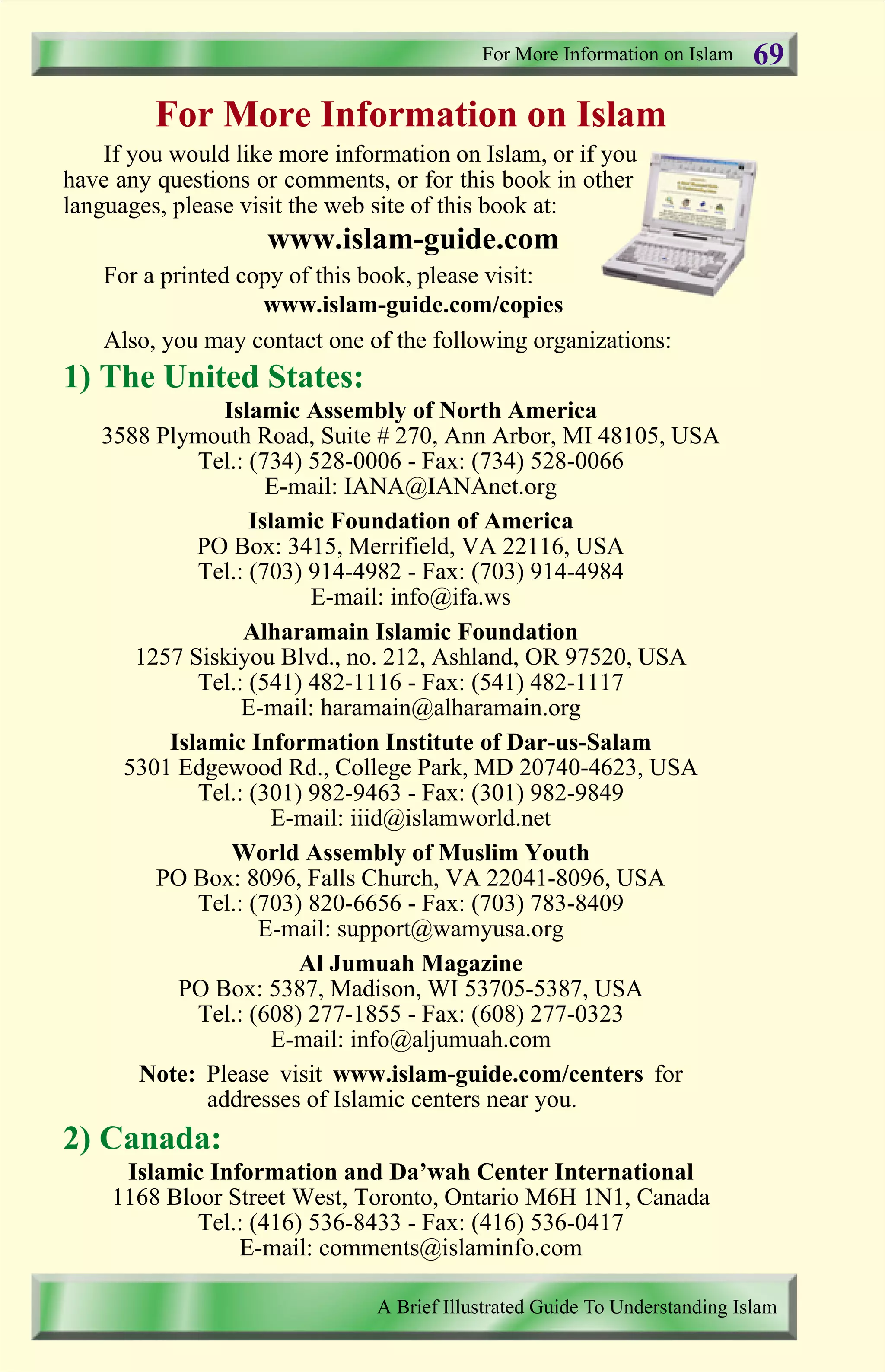 For More Information on Islam
If you would like more information on Islam, or if you
have any questions or comments, or for this book in other
languages, please visit the web site of this book at:
www.islam-guide.com
For a printed copy of this book, please visit:
www.islam-guide.com/copies
Also, you may contact one of the following organizations:
1) The United States:
Islamic Assembly of North America
3588 Plymouth Road, Suite # 270, Ann Arbor, MI 48105, USA
Tel.: (734) 528-0006 - Fax: (734) 528-0066
E-mail: IANA@IANAnet.org
Islamic Foundation of America
PO Box: 3415, Merrifield, VA 22116, USA
Tel.: (703) 914-4982 - Fax: (703) 914-4984
E-mail: info@ifa.ws
Alharamain Islamic Foundation
1257 Siskiyou Blvd., no. 212, Ashland, OR 97520, USA
Tel.: (541) 482-1116 - Fax: (541) 482-1117
E-mail: haramain@alharamain.org
Islamic Information Institute of Dar-us-Salam
5301 Edgewood Rd., College Park, MD 20740-4623, USA
Tel.: (301) 982-9463 - Fax: (301) 982-9849
E-mail: iiid@islamworld.net
World Assembly of Muslim Youth
PO Box: 8096, Falls Church, VA 22041-8096, USA
Tel.: (703) 820-6656 - Fax: (703) 783-8409
E-mail: support@wamyusa.org
Al Jumuah Magazine
PO Box: 5387, Madison, WI 53705-5387, USA
Tel.: (608) 277-1855 - Fax: (608) 277-0323
E-mail: info@aljumuah.com
Note: Please visit www.islam-guide.com/centers for
addresses of Islamic centers near you.
2) Canada:
Islamic Information and Da’wah Center International
1168 Bloor Street West, Toronto, Ontario M6H 1N1, Canada
Tel.: (416) 536-8433 - Fax: (416) 536-0417
E-mail: comments@islaminfo.com
For More Information on Islam
A Brief Illustrated Guide To Understanding Islam
69
Contents
 