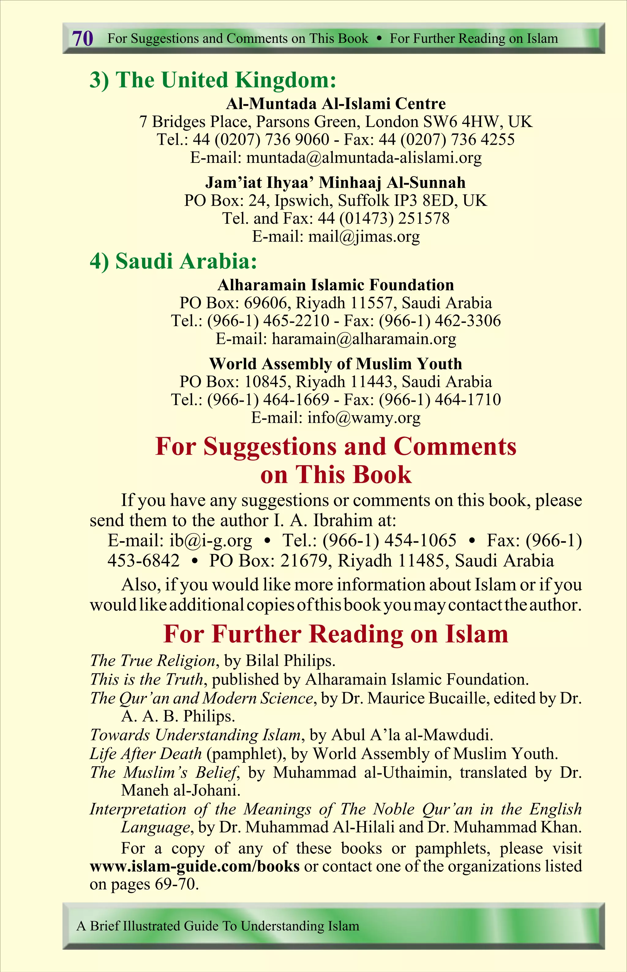 3) The United Kingdom:
Al-Muntada Al-Islami Centre
7 Bridges Place, Parsons Green, London SW6 4HW, UK
Tel.: 44 (0207) 736 9060 - Fax: 44 (0207) 736 4255
E-mail: muntada@almuntada-alislami.org
Jam’iat Ihyaa’ Minhaaj Al-Sunnah
PO Box: 24, Ipswich, Suffolk IP3 8ED, UK
Tel. and Fax: 44 (01473) 251578
E-mail: mail@jimas.org
4) Saudi Arabia:
Alharamain Islamic Foundation
PO Box: 69606, Riyadh 11557, Saudi Arabia
Tel.: (966-1) 465-2210 - Fax: (966-1) 462-3306
E-mail: haramain@alharamain.org
World Assembly of Muslim Youth
PO Box: 10845, Riyadh 11443, Saudi Arabia
Tel.: (966-1) 464-1669 - Fax: (966-1) 464-1710
E-mail: info@wamy.org
For Suggestions and Comments
on This Book
If you have any suggestions or comments on this book, please
send them to the author I. A. Ibrahim at:
E-mail: ib@i-g.org Ÿ Tel.: (966-1) 454-1065 Ÿ Fax: (966-1)
453-6842 Ÿ PO Box: 21679, Riyadh 11485, Saudi Arabia
Also, if you would like more information about Islam or if you
wouldlikeadditionalcopiesofthisbookyoumaycontacttheauthor.
For Further Reading on Islam
The True Religion, by Bilal Philips.
This is the Truth, published by Alharamain Islamic Foundation.
The Qur’an and Modern Science, by Dr. Maurice Bucaille, edited by Dr.
A. A. B. Philips.
Towards Understanding Islam, by Abul A’la al-Mawdudi.
Life After Death (pamphlet), by World Assembly of Muslim Youth.
The Muslim’s Belief, by Muhammad al-Uthaimin, translated by Dr.
Maneh al-Johani.
Interpretation of the Meanings of The Noble Qur’an in the English
Language, by Dr. Muhammad Al-Hilali and Dr. Muhammad Khan.
For a copy of any of these books or pamphlets, please visit
www.islam-guide.com/books or contact one of the organizations listed
on pages 69-70.
For Suggestions and Comments on This Book Ÿ For Further Reading on Islam
A Brief Illustrated Guide To Understanding Islam
70
Contents
 