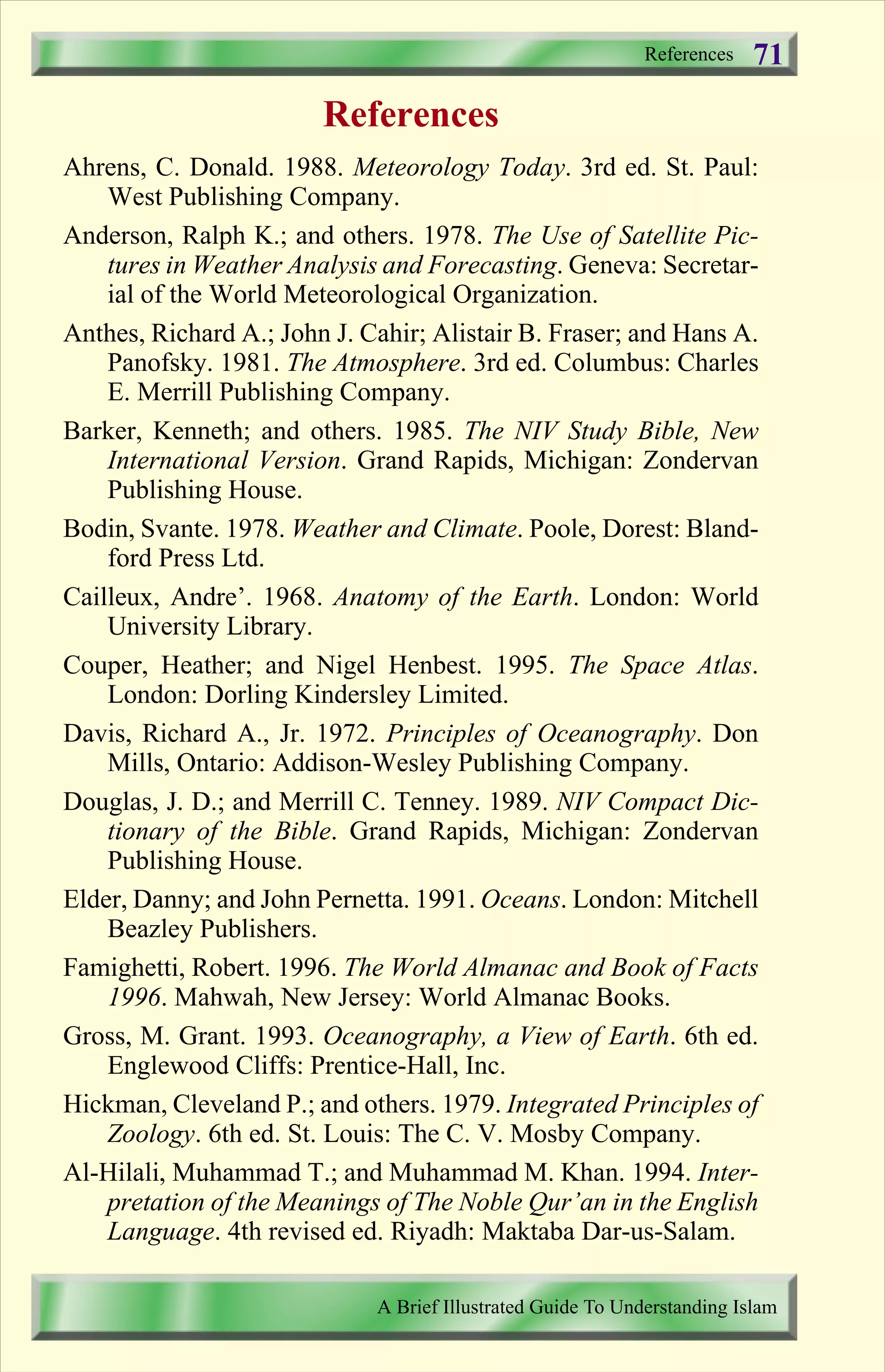 References
Ahrens, C. Donald. 1988. Meteorology Today. 3rd ed. St. Paul:
West Publishing Company.
Anderson, Ralph K.; and others. 1978. The Use of Satellite Pic-
tures in Weather Analysis and Forecasting. Geneva: Secretar-
ial of the World Meteorological Organization.
Anthes, Richard A.; John J. Cahir; Alistair B. Fraser; and Hans A.
Panofsky. 1981. The Atmosphere. 3rd ed. Columbus: Charles
E. Merrill Publishing Company.
Barker, Kenneth; and others. 1985. The NIV Study Bible, New
International Version. Grand Rapids, Michigan: Zondervan
Publishing House.
Bodin, Svante. 1978. Weather and Climate. Poole, Dorest: Bland-
ford Press Ltd.
Cailleux, Andre’. 1968. Anatomy of the Earth. London: World
University Library.
Couper, Heather; and Nigel Henbest. 1995. The Space Atlas.
London: Dorling Kindersley Limited.
Davis, Richard A., Jr. 1972. Principles of Oceanography. Don
Mills, Ontario: Addison-Wesley Publishing Company.
Douglas, J. D.; and Merrill C. Tenney. 1989. NIV Compact Dic-
tionary of the Bible. Grand Rapids, Michigan: Zondervan
Publishing House.
Elder, Danny; and John Pernetta. 1991. Oceans. London: Mitchell
Beazley Publishers.
Famighetti, Robert. 1996. The World Almanac and Book of Facts
1996. Mahwah, New Jersey: World Almanac Books.
Gross, M. Grant. 1993. Oceanography, a View of Earth. 6th ed.
Englewood Cliffs: Prentice-Hall, Inc.
Hickman, Cleveland P.; and others. 1979. Integrated Principles of
Zoology. 6th ed. St. Louis: The C. V. Mosby Company.
Al-Hilali, Muhammad T.; and Muhammad M. Khan. 1994. Inter-
pretation of the Meanings of The Noble Qur’an in the English
Language. 4th revised ed. Riyadh: Maktaba Dar-us-Salam.
References
A Brief Illustrated Guide To Understanding Islam
71
Contents
 