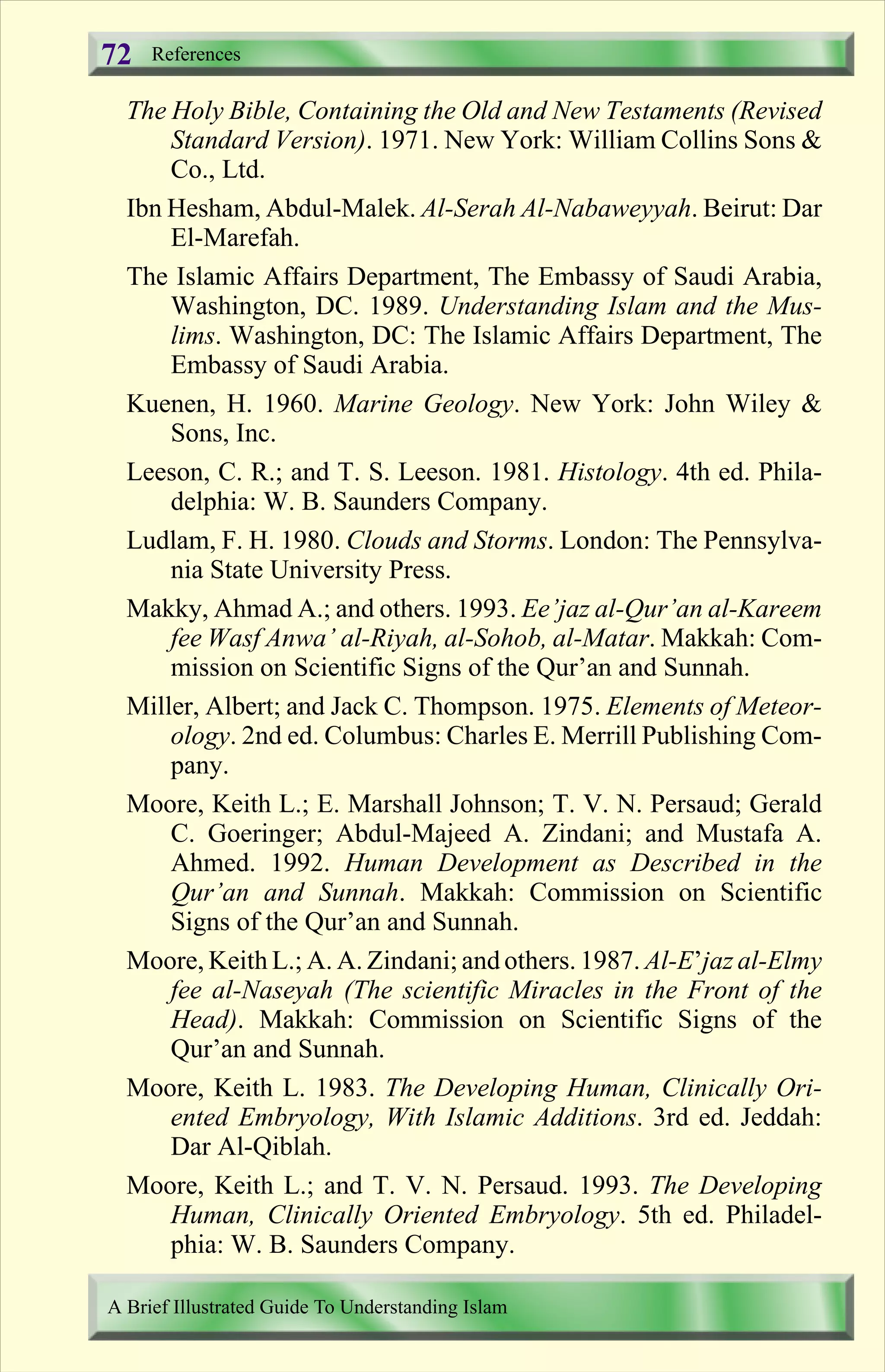 The Holy Bible, Containing the Old and New Testaments (Revised
Standard Version). 1971. New York: William Collins Sons &
Co., Ltd.
Ibn Hesham, Abdul-Malek. Al-Serah Al-Nabaweyyah. Beirut: Dar
El-Marefah.
The Islamic Affairs Department, The Embassy of Saudi Arabia,
Washington, DC. 1989. Understanding Islam and the Mus-
lims. Washington, DC: The Islamic Affairs Department, The
Embassy of Saudi Arabia.
Kuenen, H. 1960. Marine Geology. New York: John Wiley &
Sons, Inc.
Leeson, C. R.; and T. S. Leeson. 1981. Histology. 4th ed. Phila-
delphia: W. B. Saunders Company.
Ludlam, F. H. 1980. Clouds and Storms. London: The Pennsylva-
nia State University Press.
Makky, Ahmad A.; and others. 1993. Ee’jaz al-Qur’an al-Kareem
fee Wasf Anwa’ al-Riyah, al-Sohob, al-Matar. Makkah: Com-
mission on Scientific Signs of the Qur’an and Sunnah.
Miller, Albert; and Jack C. Thompson. 1975. Elements of Meteor-
ology. 2nd ed. Columbus: Charles E. Merrill Publishing Com-
pany.
Moore, Keith L.; E. Marshall Johnson; T. V. N. Persaud; Gerald
C. Goeringer; Abdul-Majeed A. Zindani; and Mustafa A.
Ahmed. 1992. Human Development as Described in the
Qur’an and Sunnah. Makkah: Commission on Scientific
Signs of the Qur’an and Sunnah.
Moore, Keith L.; A. A. Zindani; and others. 1987. Al-E’jaz al-Elmy
fee al-Naseyah (The scientific Miracles in the Front of the
Head). Makkah: Commission on Scientific Signs of the
Qur’an and Sunnah.
Moore, Keith L. 1983. The Developing Human, Clinically Ori-
ented Embryology, With Islamic Additions. 3rd ed. Jeddah:
Dar Al-Qiblah.
Moore, Keith L.; and T. V. N. Persaud. 1993. The Developing
Human, Clinically Oriented Embryology. 5th ed. Philadel-
phia: W. B. Saunders Company.
References
A Brief Illustrated Guide To Understanding Islam
72
Contents
 