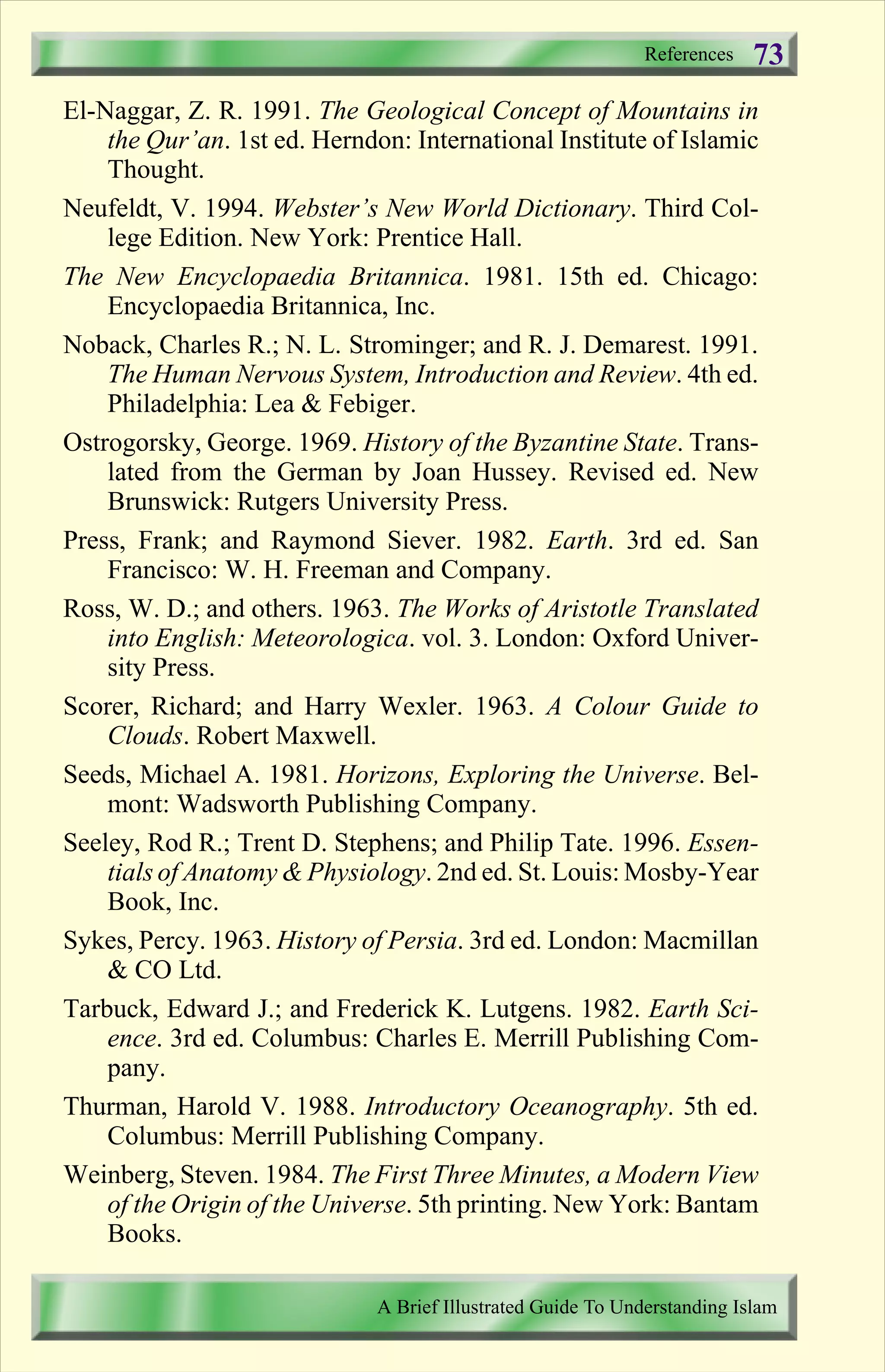 El-Naggar, Z. R. 1991. The Geological Concept of Mountains in
the Qur’an. 1st ed. Herndon: International Institute of Islamic
Thought.
Neufeldt, V. 1994. Webster’s New World Dictionary. Third Col-
lege Edition. New York: Prentice Hall.
The New Encyclopaedia Britannica. 1981. 15th ed. Chicago:
Encyclopaedia Britannica, Inc.
Noback, Charles R.; N. L. Strominger; and R. J. Demarest. 1991.
The Human Nervous System, Introduction and Review. 4th ed.
Philadelphia: Lea & Febiger.
Ostrogorsky, George. 1969. History of the Byzantine State. Trans-
lated from the German by Joan Hussey. Revised ed. New
Brunswick: Rutgers University Press.
Press, Frank; and Raymond Siever. 1982. Earth. 3rd ed. San
Francisco: W. H. Freeman and Company.
Ross, W. D.; and others. 1963. The Works of Aristotle Translated
into English: Meteorologica. vol. 3. London: Oxford Univer-
sity Press.
Scorer, Richard; and Harry Wexler. 1963. A Colour Guide to
Clouds. Robert Maxwell.
Seeds, Michael A. 1981. Horizons, Exploring the Universe. Bel-
mont: Wadsworth Publishing Company.
Seeley, Rod R.; Trent D. Stephens; and Philip Tate. 1996. Essen-
tials of Anatomy & Physiology. 2nd ed. St. Louis: Mosby-Year
Book, Inc.
Sykes, Percy. 1963. History of Persia. 3rd ed. London: Macmillan
& CO Ltd.
Tarbuck, Edward J.; and Frederick K. Lutgens. 1982. Earth Sci-
ence. 3rd ed. Columbus: Charles E. Merrill Publishing Com-
pany.
Thurman, Harold V. 1988. Introductory Oceanography. 5th ed.
Columbus: Merrill Publishing Company.
Weinberg, Steven. 1984. The First Three Minutes, a Modern View
of the Origin of the Universe. 5th printing. New York: Bantam
Books.
References
A Brief Illustrated Guide To Understanding Islam
73
Contents
 