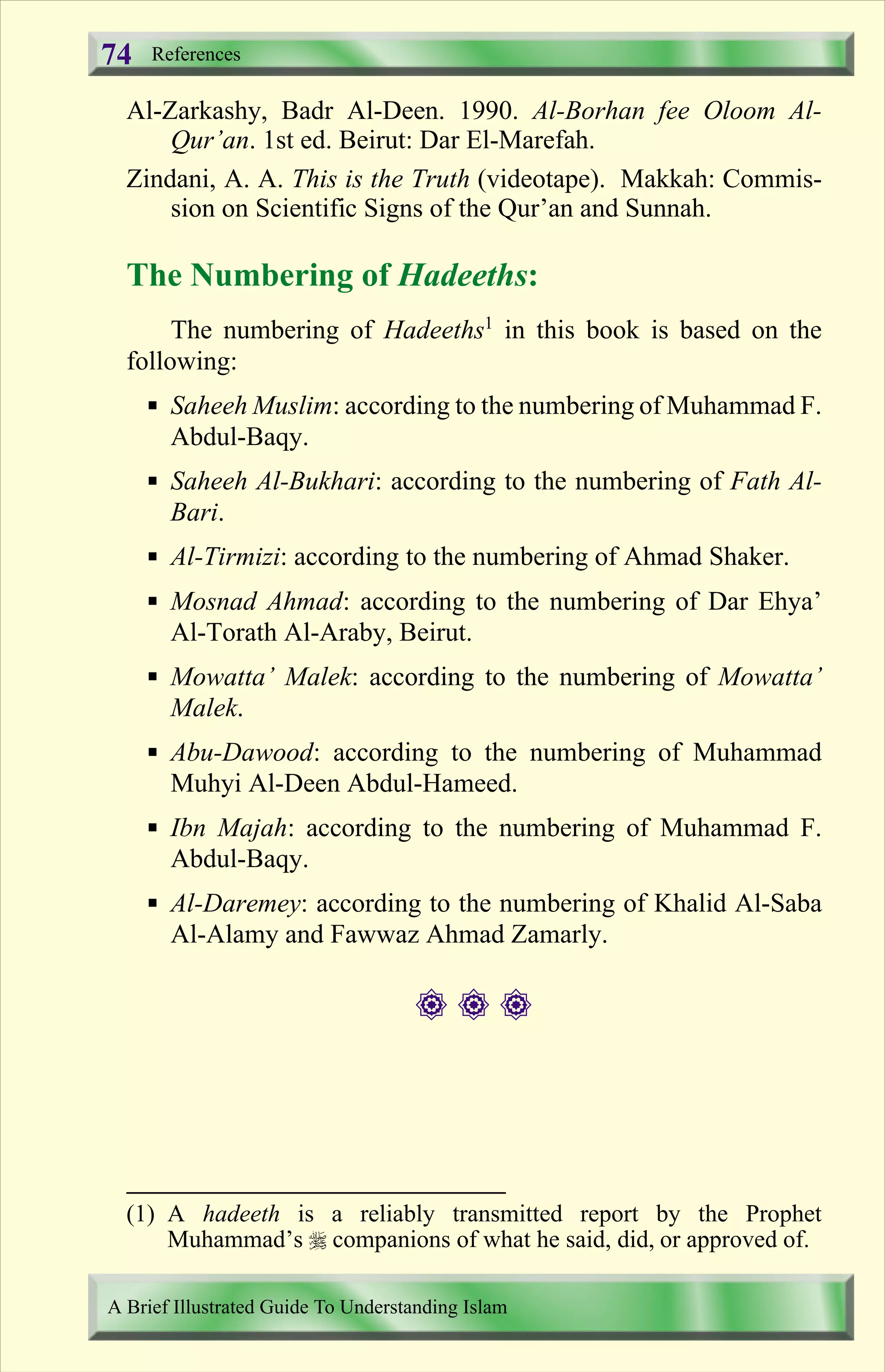 Al-Zarkashy, Badr Al-Deen. 1990. Al-Borhan fee Oloom Al-
Qur’an. 1st ed. Beirut: Dar El-Marefah.
Zindani, A. A. This is the Truth (videotape). Makkah: Commis-
sion on Scientific Signs of the Qur’an and Sunnah.
The Numbering of Hadeeths:
The numbering of Hadeeths1
in this book is based on the
following:
§ Saheeh Muslim: according to the numbering of Muhammad F.
Abdul-Baqy.
§ Saheeh Al-Bukhari: according to the numbering of Fath Al-
Bari.
§ Al-Tirmizi: according to the numbering of Ahmad Shaker.
§ Mosnad Ahmad: according to the numbering of Dar Ehya’
Al-Torath Al-Araby, Beirut.
§ Mowatta’ Malek: according to the numbering of Mowatta’
Malek.
§ Abu-Dawood: according to the numbering of Muhammad
Muhyi Al-Deen Abdul-Hameed.
§ Ibn Majah: according to the numbering of Muhammad F.
Abdul-Baqy.
§ Al-Daremey: according to the numbering of Khalid Al-Saba
Al-Alamy and Fawwaz Ahmad Zamarly.
# # #
References
A Brief Illustrated Guide To Understanding Islam
74
(1) A hadeeth is a reliably transmitted report by the Prophet
Muhammad’s r companions of what he said, did, or approved of.
Contents
 