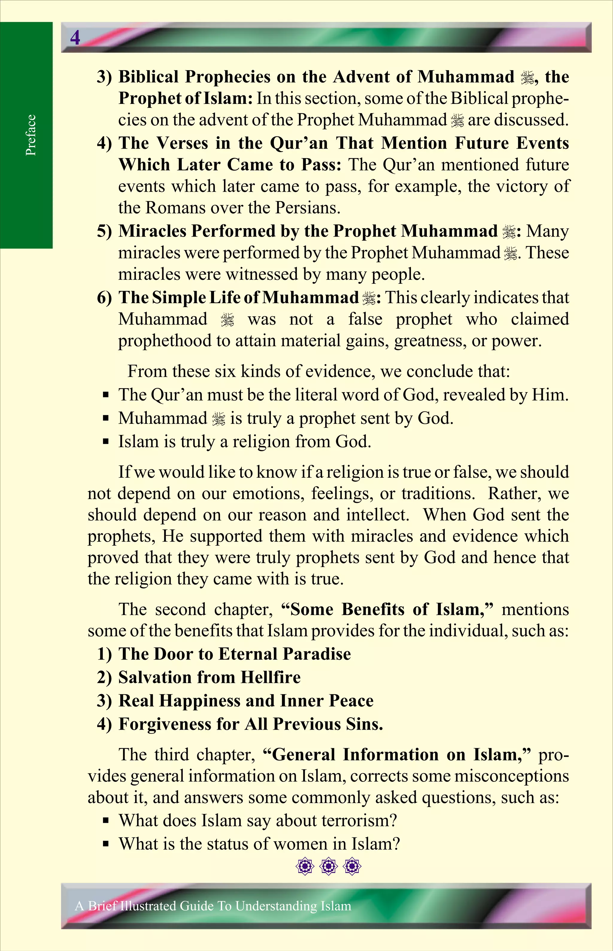 3) Biblical Prophecies on the Advent of Muhammad r, the
Prophet of Islam: In this section, some of the Biblical prophe-
cies on the advent of the Prophet Muhammad r are discussed.
4) The Verses in the Qur’an That Mention Future Events
Which Later Came to Pass: The Qur’an mentioned future
events which later came to pass, for example, the victory of
the Romans over the Persians.
5) Miracles Performed by the Prophet Muhammad r: Many
miracles were performed by the Prophet Muhammad r. These
miracles were witnessed by many people.
6) The Simple Life of Muhammad r: This clearlyindicatesthat
Muhammad r was not a false prophet who claimed
prophethood to attain material gains, greatness, or power.
From these six kinds of evidence, we conclude that:
§ The Qur’an must be the literal word of God, revealed by Him.
§ Muhammad r is truly a prophet sent by God.
§ Islam is truly a religion from God.
If we would like to know if a religion is true or false, we should
not depend on our emotions, feelings, or traditions. Rather, we
should depend on our reason and intellect. When God sent the
prophets, He supported them with miracles and evidence which
proved that they were truly prophets sent by God and hence that
the religion they came with is true.
The second chapter, “Some Benefits of Islam,” mentions
some of the benefits that Islam provides for the individual, such as:
1) The Door to Eternal Paradise
2) Salvation from Hellfire
3) Real Happiness and Inner Peace
4) Forgiveness for All Previous Sins.
The third chapter, “General Information on Islam,” pro-
vides general information on Islam, corrects some misconceptions
about it, and answers some commonly asked questions, such as:
§ What does Islam say about terrorism?
§ What is the status of women in Islam?
Preface
A Brief Illustrated Guide To Understanding Islam
4
Contents
 