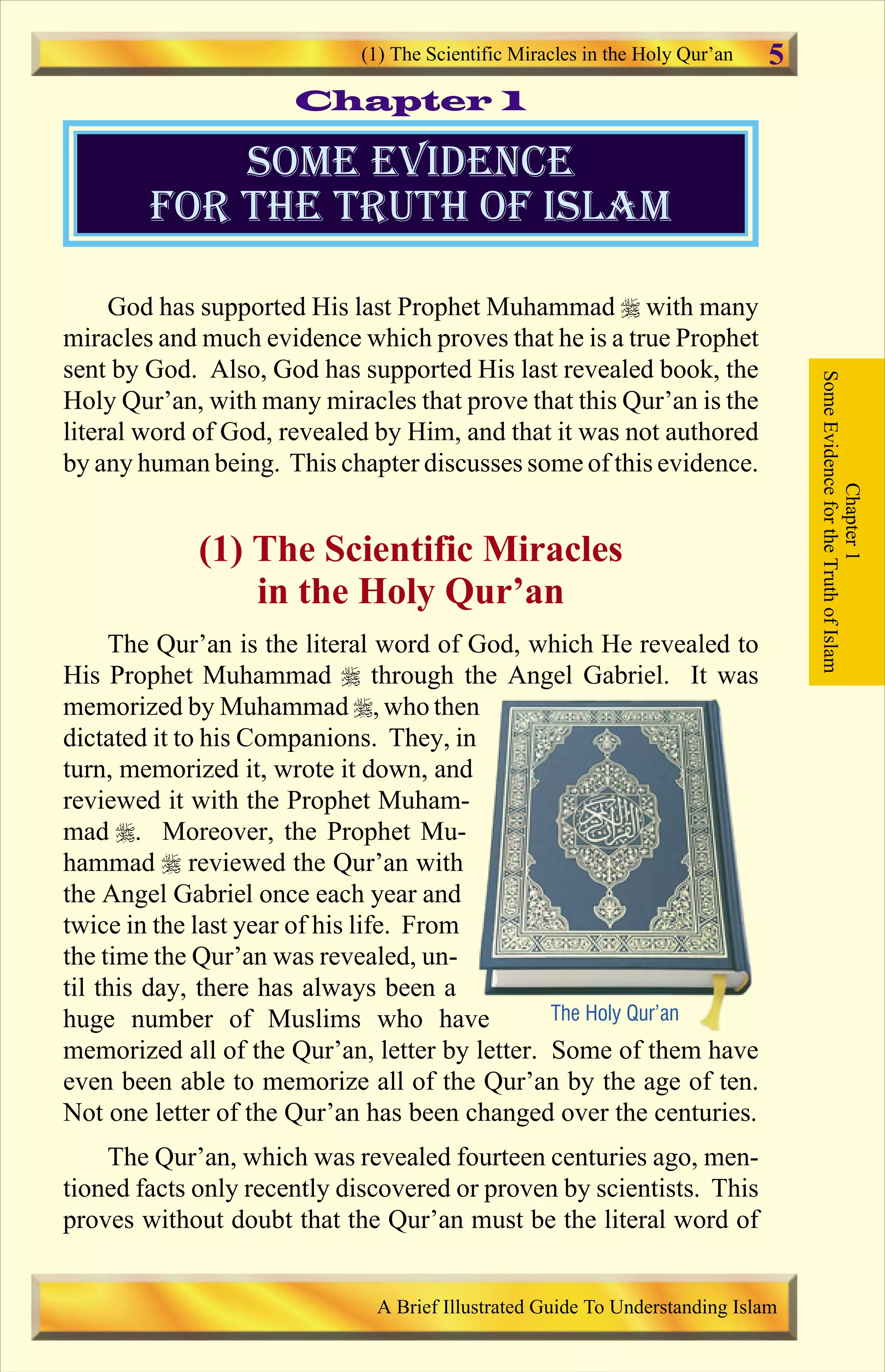 God has supported His last Prophet Muhammad r with many
miracles and much evidence which proves that he is a true Prophet
sent by God. Also, God has supported His last revealed book, the
Holy Qur’an, with many miracles that prove that this Qur’an is the
literal word of God, revealed by Him, and that it was not authored
by any human being. This chapter discusses some of this evidence.
(1) The Scientific Miracles
in the Holy Qur’an
The Qur’an is the literal word of God, which He revealed to
His Prophet Muhammad r through the Angel Gabriel. It was
memorized by Muhammad r, who then
dictated it to his Companions. They, in
turn, memorized it, wrote it down, and
reviewed it with the Prophet Muham-
mad r. Moreover, the Prophet Mu-
hammad r reviewed the Qur’an with
the Angel Gabriel once each year and
twice in the last year of his life. From
the time the Qur’an was revealed, un-
til this day, there has always been a
huge number of Muslims who have
memorized all of the Qur’an, letter by letter. Some of them have
even been able to memorize all of the Qur’an by the age of ten.
Not one letter of the Qur’an has been changed over the centuries.
The Qur’an, which was revealed fourteen centuries ago, men-
tioned facts only recently discovered or proven by scientists. This
proves without doubt that the Qur’an must be the literal word of
Some evidence
for the truth of islam
Chapter1
SomeEvidencefortheTruthofIslam
The Holy Qur’an
Chapter 1
(1) The Scientific Miracles in the Holy Qur’an
A Brief Illustrated Guide To Understanding Islam
5
Contents
 