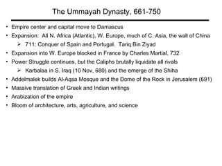 The Ummayah Dynasty, 661-750 Empire center and capital move to Damascus Expansion:  All N. Africa (Atlantic), W. Europe, much of C. Asia, the wall of China  711: Conquer of Spain and Portugal.  Tariq Bin Ziyad Expansion into W. Europe blocked in France by Charles Martial, 732 Power Struggle continues, but the Caliphs brutally liquidate all rivals Karbalaa in S. Iraq (10 Nov, 680) and the emerge of the Shiha Addelmalek builds Al-Aqsa Mosque and the Dome of the Rock in Jerusalem (691) Massive translation of Greek and Indian writings  Arabization of the empire Bloom of architecture, arts, agriculture, and science 