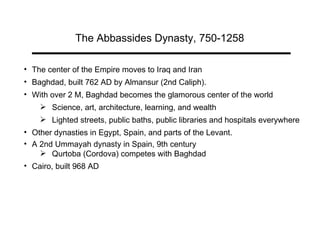 The Abbassides Dynasty, 750-1258 The center of the Empire moves to Iraq and Iran Baghdad, built 762 AD by Almansur (2nd Caliph).  With over 2 M, Baghdad becomes the glamorous center of the world  Science, art, architecture, learning, and wealth  Lighted streets, public baths, public libraries and hospitals everywhere Other dynasties in Egypt, Spain, and parts of the Levant.  A 2nd Ummayah dynasty in Spain, 9th century Qurtoba (Cordova) competes with Baghdad Cairo, built 968 AD 