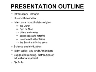 PRESENTATION OUTLINE Introductory Remarks Historical overview   Islam as a monotheistic religion the Quran God or Allah pillars and values social code and reforms relation with other faiths the Sunni and Shiha sects Science and civilization  Islam today, and Arab Americans Suggested reading, distribution of  educational material   Qs & As 