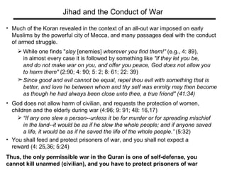Much of the Koran revealed in the context of an all-out war imposed on early  Muslims by the powerful city of Mecca, and many passages deal with the conduct  of armed struggle.  While one finds " slay  [enemies]  wherever you find them!"  (e.g., 4: 89),  in almost every case it is followed by something like  "if they let you be,  and do not make war on you, and offer you peace, God does not allow you  to harm them"  (2:90; 4: 90; 5: 2; 8: 61; 22: 39)  Since good and evil cannot be equal, repel thou evil with something that is better, and love he between whom and thy self was enmity may then become  as though he had always been close unto thee, a true friend" (41:34) God does not allow harm of civilian, and requests the protection of women,  children and the elderly during war (4:96; 9: 91; 48: 16,17)  “ If any one slew a person--unless it be for murder or for spreading mischief in the land--it would be as if he slew the whole people; and if anyone saved  a life, it would be as if he saved the life of the whole people.”   (5:32) You shall feed and protect prisoners of war, and you shall not expect a  reward (4: 25,36; 5:24)  Thus, the only permissible war in the Quran is one of self-defense, you  cannot kill unarmed (civilian), and you have to protect prisoners of war Jihad and the Conduct of War 