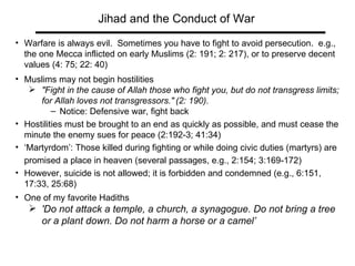 Jihad and the Conduct of War Warfare is always evil.  Sometimes you have to fight to avoid persecution.  e.g., the one Mecca inflicted on early Muslims (2: 191; 2: 217), or to preserve decent values (4: 75; 22: 40)  Muslims may not begin hostilities  "Fight in the cause of Allah those who fight you, but do not transgress limits; for Allah loves not transgressors."   (2: 190). Notice: Defensive war, fight back Hostilities must be brought to an end as quickly as possible, and must cease the minute the enemy sues for peace (2:192-3; 41:34) ‘ Martyrdom’: Those killed during fighting or while doing civic duties (martyrs) are promised a place in heaven (several passages, e.g., 2:154; 3:169-172)  However, suicide is not allowed; it is forbidden and condemned (e.g., 6:151, 17:33, 25:68)  One of my favorite Hadiths 'Do not attack a temple, a church, a synagogue. Do not bring a tree or a plant down. Do not harm a horse or a camel’ 