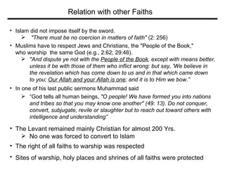 Islam did not impose itself by the sword. "There must be no coercion in matters of faith"  (2: 256)  Muslims have to respect Jews and Christians, the "People of the Book,"  who worship  the same God (e.g., 2:62; 29:46).  "And dispute ye not with the  People of the Book , except with means better,  unless it be with those of them who inflict wrong: but say, 'We believe in  the revelation which has come down to us and in that which came down  to you;  Our Allah and your Allah is one ; and it is to Him we bow.” In one of his last public sermons Muhammad said  “ God tells all human beings,  "O people! We have formed you into nations  and tribes so that you may know one another" (49: 13). Do not conquer,  convert, subjugate, revile or slaughter but to reach out toward others   with  intelligence and understanding” The Levant remained mainly Christian for almost 200 Yrs. No one was forced to convert to Islam The right of all faiths to warship was respected Sites of warship, holy places and shrines of all faiths were protected   Relation with other Faiths 