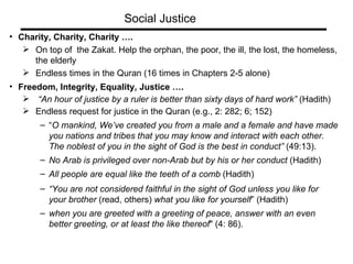Charity, Charity, Charity …. On top of  the Zakat. Help the orphan, the poor, the ill, the lost, the homeless, the elderly Endless times in the Quran (16 times in Chapters 2-5 alone) Freedom, Integrity, Equality, Justice ….  “ An hour of justice by a ruler is better than sixty days of hard work”  (Hadith) Endless request for justice in the Quran (e.g., 2: 282; 6; 152)  “ O mankind, We’ve created you from a male and a female and have made  you nations and tribes that you may know and interact with each other. The noblest of you in the sight of God is the best in conduct”  (49:13). No Arab is privileged over non-Arab but by his or her conduct  (Hadith) All people are equal like the teeth of a comb  (Hadith) “ You are not considered faithful in the sight of God unless you like for  your brother  (read, others)  what you like for yourself ” (Hadith) when you are greeted with a greeting of peace, answer with an even better greeting, or at least the like thereof " (4: 86). Social Justice 
