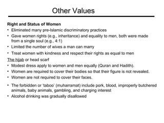 Right and Status of Women Eliminated many pre-Islamic discriminatory practices Gave women rights (e.g., inheritance) and equality to men, both were made  from a single soul (e.g., 4:1)  Limited the number of wives a man can marry Treat women with kindness and respect their rights as equal to men  The hijab  or head scarf Modest dress apply to women and men equally (Quran and Hadith).  Women are required to cover their bodies so that their figure is not revealed.  Women are not required to cover their faces.  The forbidden or ‘taboo’ (muharramat) include pork, blood, improperly butchered  animals, baby animals, gambling, and charging interest  Alcohol drinking was gradually disallowed Other Values 
