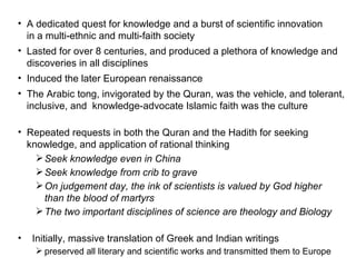 A dedicated quest for knowledge and a burst of scientific innovation  in a multi-ethnic and multi-faith society Lasted for over 8 centuries, and produced a plethora of knowledge and  discoveries in all disciplines  Induced the later European renaissance  The Arabic tong, invigorated by the Quran, was the vehicle, and tolerant,  inclusive, and  knowledge-advocate Islamic faith was the culture Repeated requests in both the Quran and the Hadith for seeking  knowledge, and application of rational thinking Seek knowledge even in China Seek knowledge from crib to grave On judgement day, the ink of scientists is valued by God higher  than the blood of martyrs The two important disciplines of science are theology and Biology Initially, massive translation of Greek and Indian writings preserved all literary and scientific works and transmitted them to Europe 