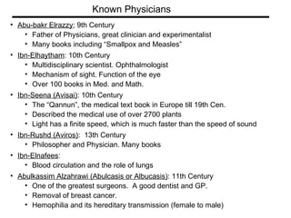 Abu-bakr Elrazzy ; 9th Century  Father of Physicians, great clinician and experimentalist  Many books including “Smallpox and Measles” Ibn-Elhaytham : 10th Century  Multidisciplinary scientist. Ophthalmologist  Mechanism of sight. Function of the eye  Over 100 books in Med. and Math. Ibn-Seena (Avisai) : 10th Century  The “Qannun”, the medical text book in Europe till 19th Cen. Described the medical use of over 2700 plants Light has a finite speed, which is much faster than the speed of sound Ibn-Rushd (Aviros) :  13th Century  Philosopher and Physician. Many books Ibn-Elnafees :  Blood circulation and the role of lungs Abulkassim Alzahrawi (Abulcasis or Albucasis) : 11th Century  One of the greatest surgeons.  A good dentist and GP.  Removal of breast cancer.  Hemophilia and its hereditary transmission (female to male) Known Physicians 