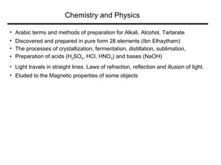 Arabic terms and methods of preparation for Alkali, Alcohol, Tartarate  Discovered and prepared in pure form 28 elements (Ibn Elhaytham)  The processes of crystallization, fermentation, distillation, sublimation,  Preparation of acids (H 2 SO 4 , HCl, HNO 3 ) and bases (NaOH) Light travels in straight lines. Laws of refraction, reflection and illusion of light.  Eluded to the Magnetic properties of some objects Chemistry and Physics 