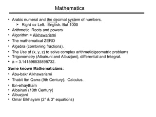 Arabic numeral and the decimal system of numbers.  Right     Left.  English. But 1000 Arithmetic. Roots and powers Algorithm =  Alkhawarismi The mathematical ZERO Algebra (combining fractions).  The Use of (x, y, z) to solve complex arithmetic/geometric problems Trigonometry (Albairuni and Albuzjani), differential and Integral.    = 3.141596535898732.  Some known Mathematicians: Abu-bakr Alkhawarismi Thabit Ibn Qarra (9th Century).  Calculus.  Ibn-elhaytham Albairuni (10th Century) Albuzjani  Omar Elkhayam (2° & 3° equations) Mathematics 