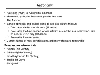 Astrology (myth)    Astronomy (science) Movement, path, and location of planets and stars The Asturlab Earth is spherical and rotates along its axis and around the sun.  Calculated earth circumference (Albairuni) Calculated the time needed for one rotation around the sun (solar year), with an error of 2’ 22” only (Albattani) Calculated the equinoxes  Current names of most constellations, and many stars are from Arabic Some known astronomists: Alkindy (9th Century) Albattani (9th Century) Ibn-elhaytham (11th Century) Thabit Ibn Qarra  Almajreeti Astronomy 