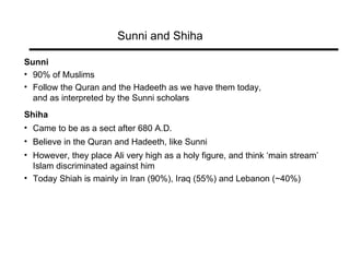 Sunni and Shiha Sunni 90% of Muslims Follow the Quran and the Hadeeth as we have them today,  and as interpreted by the Sunni scholars Shiha Came to be as a sect after 680 A.D. Believe in the Quran and Hadeeth, like Sunni However, they place Ali very high as a holy figure, and think ‘main stream’  Islam discriminated against him Today Shiah is mainly in Iran (90%), Iraq (55%) and Lebanon (~40%) 