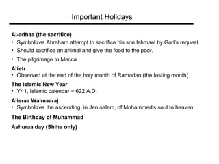 Important Holidays Al-adhaa (the sacrifice)   Symbolizes Abraham attempt to sacrifice his son Ishmael by God’s request.  Should sacrifice an animal and give the food to the poor.  The pilgrimage to Mecca Alfetr   Observed at the end of the holy month of Ramadan (the fasting month) The Islamic New Year Yr 1, Islamic calendar = 622 A.D. Alisraa Walmaaraj Symbolizes the ascending, in Jerusalem, of Mohammed's soul to heaven The Birthday of Muhammad   Ashuraa day (Shiha only) 
