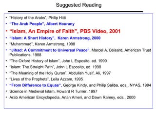 “ History of the Arabs”, Philip Hitti “ The Arab People”, Albert Hourany “ Islam, An Empire of Faith”, PBS Video, 2001 “ Islam: A Short History”,  Karen Armstrong, 2000 “ Muhammad”, Karen Armstrong, 1998 “ Jihad: A Commitment to Universal Peace” , Marcel A. Boisard, American Trust Publications, 1988 “ The Oxford History of Islam”, John L Esposito, ed. 1999 “ Islam: The Straight Path”, John L Esposito, ed. 1998 “ The Meaning of the Holy Quran”, Abdullah Yusif, Ali, 1997 “ Lives of the Prophets”, Leila Azzam, 1995 “ From Difference to Equas”,  George Kindy, and Philip Saliba, eds., NYAS, 1994 Science in Medieval Islam, Howard R Turner, 1997 Arab American Encyclopedia, Anan Ameri, and Dawn Ramey, eds., 2000  Suggested Reading 