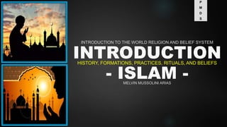 INTRODUCTION
- ISLAM -
HISTORY, FORMATIONS, PRACTICES, RITUALS, AND BELIEFS
INTRODUCTION TO THE WORLD RELIGION AND BELIEF SYSTEM
MELVIN MUSSOLINI ARIAS
P
M
D
S
 